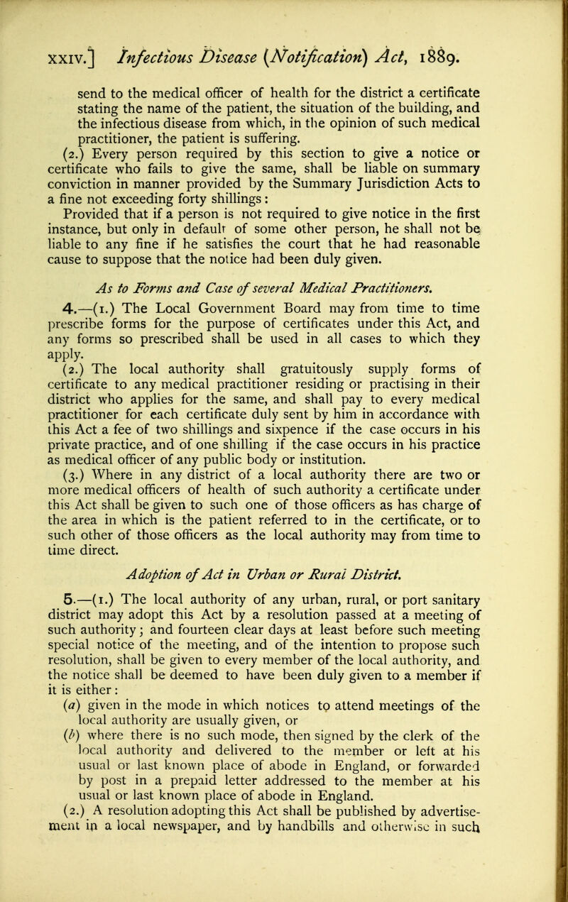 send to the medical officer of health for the district a certificate stating the name of the patient, the situation of the building, and the infectious disease from which, in the opinion of such medical practitioner, the patient is suffering. (2.) Every person required by this section to give a notice or certificate who fails to give the same, shall be liable on summary conviction in manner provided by the Summary Jurisdiction Acts to a fine not exceeding forty shillings: Provided that if a person is not required to give notice in the first instance, but only in default of some other person, he shall not be liable to any fine if he satisfies the court that he had reasonable cause to suppose that the notice had been duly given. As to Forms and Case of several Medical Practitioners, 4. —(i.) The Local Government Board may from time to time prescribe forms for the purpose of certificates under this Act, and any forms so prescribed shall be used in all cases to which they apply. (2.) The local authority shall gratuitously supply forms of certificate to any medical practitioner residing or practising in their district who applies for the same, and shall pay to every medical practitioner for each certificate duly sent by him in accordance with this Act a fee of two shillings and sixpence if the case occurs in his private practice, and of one shilling if the case occurs in his practice as medical officer of any public body or institution. (3.) Where in any district of a local authority there are two or more medical officers of health of such authority a certificate under this Act shall be given to such one of those officers as has charge of the area in which is the patient referred to in the certificate, or to such other of those officers as the local authority may from time to lime direct. Adoption of Act in Urban or Rural District, 5. —(i.) The local authority of any urban, rural, or port sanitary district may adopt this Act by a resolution passed at a meeting of such authority; and fourteen clear days at least before such meeting special notice of the meeting, and of the intention to propose such resolution, shall be given to every member of the local authority, and the notice shall be deemed to have been duly given to a member if it is either: (^7) given in the mode in which notices to attend meetings of the local authority are usually given, or {h) where there is no such mode, then signed by the clerk of the local authority and deHvered to the member or left at his usual or last known place of abode in England, or forwarded by post in a prepaid letter addressed to the member at his usual or last known place of abode in England. (2.) A resolution adopting this Act shall be published by advertise- ment in a local newspaper, and by handbills and otherwise in such