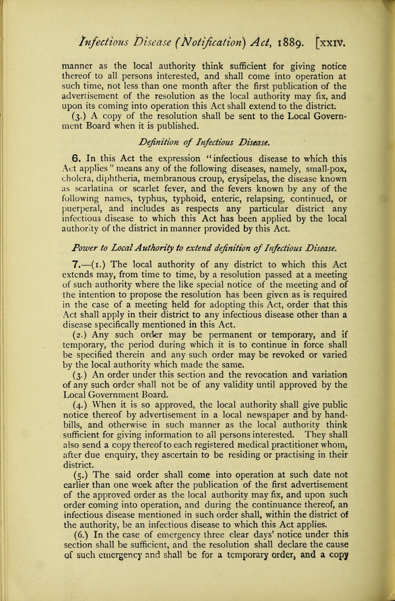 manner as the local authority think sufficient for giving notice thereof to all persons interested, and shall come into operation at such time, not less than one month after the first publication of the advertisement of the resolution as the local authority may fix, and upon its coming into operation this Act shall extend to the district. (3.) A copy of the resolution shall be sent to the Local Govern- ment Board when it is published. Definition of Infectious Disease. 6. In this Act the expression infectious disease to which this Act applies  means any of the following diseases, namely, small-pox, cholera, diphtheria, membranous croup, erysipelas, the disease known as scarlatina or scarlet fever, and the fevers known by any of the following names, typhus, typhoid, enteric, relapsing, continued, or puerperal, and includes as respects any particular district any infectious disease to which this Act has been applied by the local authority of the district in manner provided by this Act. Power to Local Authority to extend definition of Itifectious Disease, 7. —(i.) The local authority of any district to which this Act extends may, from time to time, by a resolution passed at a meeting of such authority where the like special notice of the meeting and of the intention to propose the resolution has been given as is required in the case of a meeting held for adopting this Act, order that this Act shall apply in their district to any infectious disease other than a disease specifically mentioned in this Act. (2.) Any such order may be permanent or temporary, and if temporary, the period during which it is to continue in force shall be specified therein and any such order may be revoked or varied by the local authority which made the same. (3.) An order under this section and the revocation and variation of any such order shall not be of any validity until approved by the Local Government Board. (4.) When it is so approved, the local authority shall give public notice thereof by advertisement in a local newspaper and by hand- bills, and otherwise in such manner as the local authority think sufficient for giving information to all persons interested. They shall also send a copy thereof to each registered medical practitioner whom, after due enquiry, they ascertain to be residing or practising in their district. (5.) The said order shall come into operation at such date not earlier than one week after the publication of the first advertisement of the approved order as the local authority may fix, and upon such order coming into operation, and during the continuance thereof, an infectious disease mentioned in such order shall, within the district of the authority, be an infectious disease to which this Act applies. (6.) In the case of emergency three clear days' notice under this section shall be sufficient, and the resolution shall declare the cause of such emergency and shall be for a temporary order, and a copy