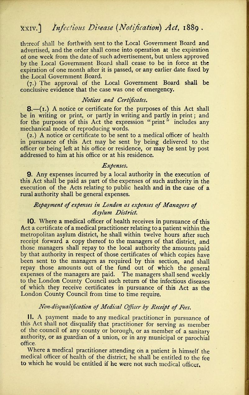 thereof shall be forthwith sent to the Local Government Board and advertised, and the order shall come into operation at the expiration of one week from the date of such advertisement, but unless approved by the Local Government Board shall cease to be in force at the expiration of one month after it is passed, or any earlier date fixed by the Local Government Board. (7.) The approval of the Local Government Board shall be conclusive evidence that the case was one of emergency. Notices and Certificates, 8. —(i.) A notice or certificate for the purposes of this Act shall be in writing or print, or partly in writing and partly in print; and for the purposes of this Act the expression  print includes any mechanical mode of reproducing words. (2.) A notice or certificate to be sent to a medical officer of health in pursuance of this Act may be sent by being delivered to the oflicer or being left at his office or residence, or may be sent by post addressed to him at his office or at his residence. Expenses, 9. Any expenses incurred by a local authority in the execution of this Act shall be paid as part of the expenses of such authority in the execution of the Acts relating to public health and in the case of a rural authority shall be general expenses. Repayment of expenses in London as expenses of Managers of Asylum District. 10. Where a medical officer of health receives in pursuance of this Act a certificate of a medical practitioner relating to a patient within the metropolitan asylum district, he shall within twelve hours after such receipt forward a copy thereof to the managers of that district, and those managers shall repay to the local authority the amounts paid by that authority in respect of those certificates of which copies have been sent to the managers as required by this section, and shall repay those amounts out of the fund out of which the general expenses of the managers are paid. The managers shall send weekly to the London County Council such return of the infectious diseases of which they receive certificates in pursuance of this Act as the London County Council from time to time require. Non-disqualification of Medical Officer by Receipt of Fees. 11. A payment made to any medical practitioner in pursuance of this Act shall not disqualify that practitioner for serving as member of the council of any county or borough, or as member of a sanitary authority, or as guardian of a union, or in any municipal or parochial office. Where a medical practitioner attending on a patient is himself the medical officer of health of the district, he shall be entitled to the fee to which he would be entitled if he were not such medical officer.