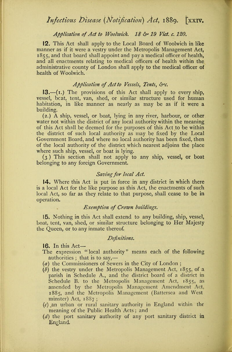 Application of Act to Woolwich. 18 6- 19 Vict, c. 120. 12. This Act shall apply to the Local Board of Woolwich in hke manner as if it were a vestry under the Metropolis Management Act, 1855, and that board shall appoint and pay a medical officer of health, and all enactments relating to medical officers of health within the administrative county of London shall apply to the medical officer of health of Woolwich. Application of Act to Vessels, Tents, ^^c. 13. —(i.) The provisions of this Act shall apply to every ship, vessel, beat, tent, van, shed, or similar structure used for human habitation, in like manner as nearly as may be as if it were a building. (2.) A ship, vessel, or boat, lying in any river, harbour, or other water not within the district of any local authority within the meaning of this Act shall be deemed for the purposes of this Act to be within the district of such local authority as may be fixed by the Local Government Board, and where no local authority has been fixed, then of the local authority of the district which nearest adjoins the place where such ship, vessel, or boat is lying. (3.) This section shall not apply to any ship, vessel, or boat belonging to any foreign Government. Saving for local Act. 14. Where this Act is put in force in any district in which there is a local Act for the like purpose as this Act, the enactments of such local Act, so far as they relate to that purpose, shall cease to be in operation. Exemption of Crown buildings. 15. Nothing in this Act shall extend to any building, ship, vessel, boat, tent, van, shed, or similar structure belonging to Her Majesty the Queen, or to any inmate thereof. Definitions. 16. In this Act— The expression local authority means each of the following authorities ; that is to say,— {a) the Commissioners of Sewers in the City of London ; if)) the vestry under the Metropolis Management Act, 1855, of a parish in Schedule A., and the district board of a district in Schedule B. to the Metropolis Management Act, 1855, as amended by the Metropolis Management Amendment Act, 1885, and the Metropolis Management (Battersea and West minster) Act, 1887 ; {c) ,an urban or rural sanitary authority in England within the meaning of the Public Health Acts; and {d) the port sanitary authority of any port sanitary district in England.