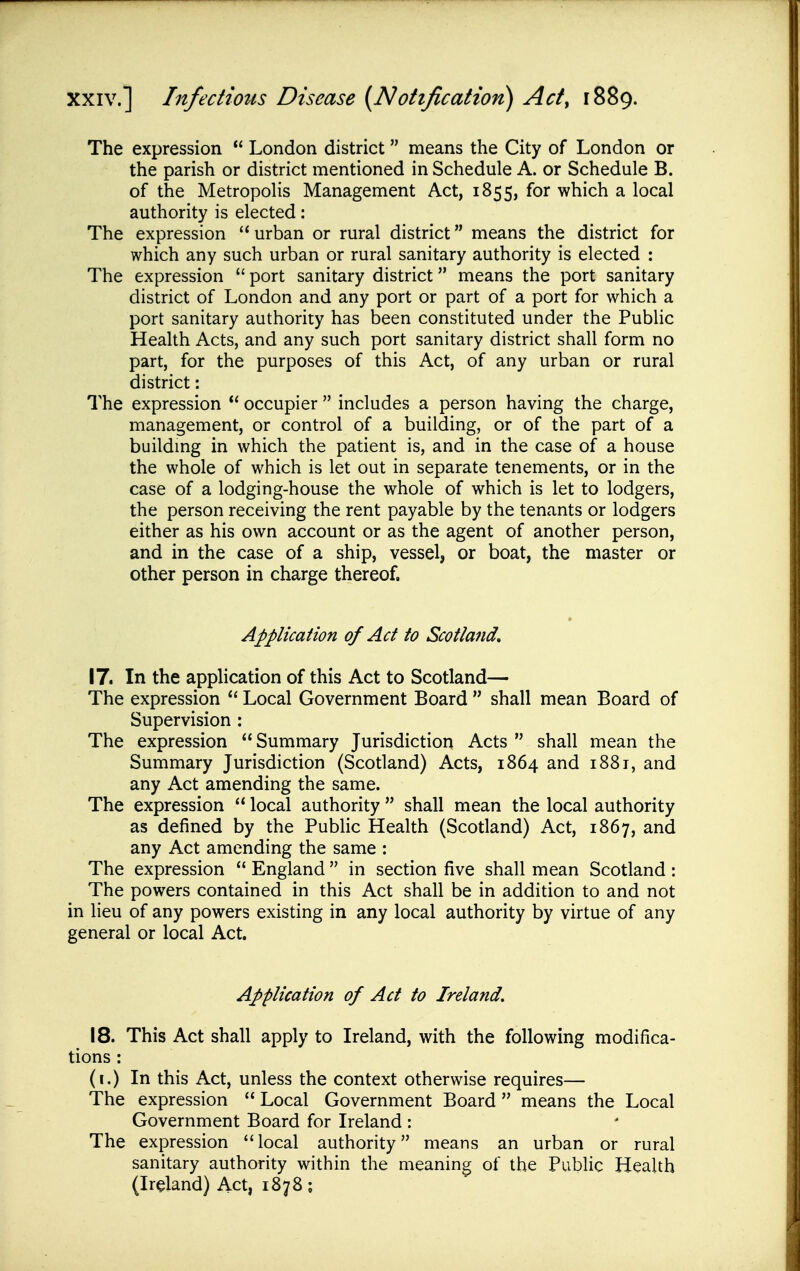 The expression  London district means the City of London or the parish or district mentioned in Schedule A. or Schedule B. of the Metropolis Management Act, 1855, for which a local authority is elected: The expression  urban or rural district means the district for which any such urban or rural sanitary authority is elected : The expression  port sanitary district means the port sanitary district of London and any port or part of a port for which a port sanitary authority has been constituted under the Public Health Acts, and any such port sanitary district shall form no part, for the purposes of this Act, of any urban or rural district : The expression  occupier  includes a person having the charge, management, or control of a building, or of the part of a buildmg in which the patient is, and in the case of a house the whole of which is let out in separate tenements, or in the case of a lodging-house the whole of which is let to lodgers, the person receiving the rent payable by the tenants or lodgers either as his own account or as the agent of another person, and in the case of a ship, vessel, or boat, the master or other person in charge thereof. Applicaiion of Act to Scotland* 17. In the application of this Act to Scotland— The expression  Local Government Board  shall mean Board of Supervision : The expression Summary Jurisdiction Acts  shall mean the Summary Jurisdiction (Scotland) Acts, 1864 and 1881, and any Act amending the same. The expression  local authority  shall mean the local authority as defined by the Public Health (Scotland) Act, 1867, and any Act amending the same : The expression  England  in section five shall mean Scotland : The powers contained in this Act shall be in addition to and not in lieu of any powers existing in any local authority by virtue of any general or local Act. Application of Act to Ireland. 18. This Act shall apply to Ireland, with the following modifica- tions : (i.) In this Act, unless the context otherwise requires— The expression  Local Government Board  means the Local Government Board for Ireland : The expression local authority means an urban or rural sanitary authority within the meaning of the Public Health (Ireland) Act, 1878;
