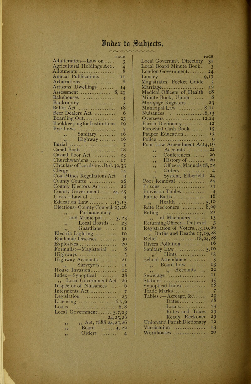 Mnbtx to ^itbj^ds^ PAGE Adulteration—Law on 3 Agricultural Holdings Act.. 4 Allotments 8 Annual Publications 11 Arbitrations 8 Artizans' Dwellings 14 Assessment 8, 29 Bakehouses 4 Bankruptcy 3 Ballot Act 18 Beer Dealers Act 6 Boarding Out 23 Bookkeepingfor Institutions 19 Bye-Laws 7 Sanitary 16 Highway 16 Burial 7 Canal Boats 18 Casual Toor Act 23 Churchwardens 17 CircularsofLocal Gov. Brd. 32,33 Clergy 14 Coal Mines Regulations Act 9 County Courts 28 County Electors Act 26 County Government 24, 25 Costs—Law of 4 Education Law ...13,15 Elections--County Councils25,26 Parliamentary and Municipal 3? 23 ,, Local Boards ... 23 Guardians 11 Electric Lighting 10 Epidemic L3iseases 30 Explosives 20 Formulist—Magisterial ... 8 Highways 5 Highway Accounts 21 ,, Surveyors 11 House Livasion 12 Index—Synoptical 28 Local Government Act 26 Inspector of Nuisances ... 6 Interments Act 7 Legislation 23 Licensing 6,7,9 Loans 6, 8 Local Government 5)73 23 24,25,26 ,, Act, 1888 24,25,26 Board 4, 22 Orders 4 PAGE Local Governm't Directory 31 Local Board Mimue Book. 3 London Government. 24 Lunacy 9,17 Magistrates' Pocket Guide 5 Marriage 12 Medical Officers of Health 18 Minute Book, Union 8 Mortgage Registers 23 Municipal Law 8,11 Nuisances 6,13 Ovei-seers 12,24 Parish Dictionary 12 Parochial Cash Book 15 Pauper Education 13 Police 9 Poor Law x\mendment Act 4,19 ,, Accounts 22 ,, Conferences 20 ,, History of 26 ,, Officers, Manuals 18,22 ,, Orders 4 ,, System, Elberfeld 24 Poor Removal 24 Prisons 14 Provision Tables 4 Public Baths 18 Health 5,10 Rate Reckoners 8,29 Rating ; 21 ,, of Machinery 15 Returning Officer—Duties of 3 Registration of Voters...3,10,20 ,, Births and Deaths 17,19,28 Relief 18,24,28 Rivers Pollution 16 Sanitary Law 5>^° Hints 13 School Attendance 3 ,, Board Law 13 ,, Accounts ... 22 Sewerage ; n Statutes 35 Synoptical Index 28 Trade Marks 7 Tables :—Acreage, &c 29 Dates.... 28 Loans 29 Rates and Taxes 29 Ready Reckoner 29 Union and Parish Dictionary 12 Vaccination ij Workhouses 20