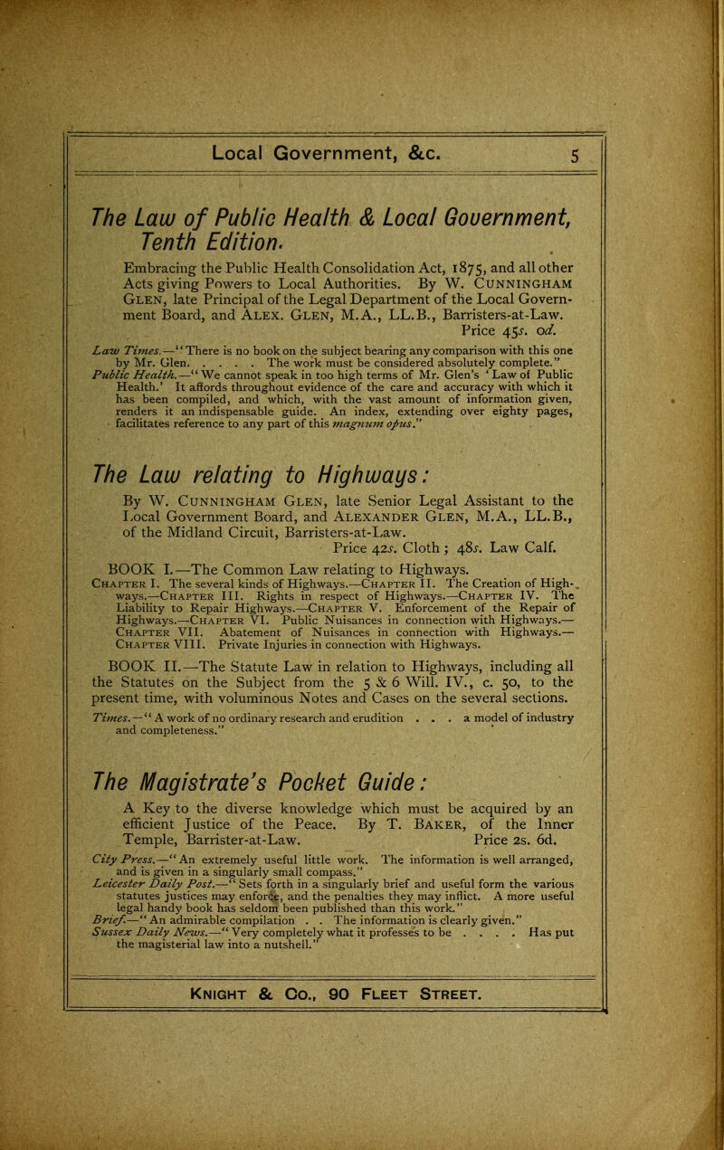 The Law of Public Health & Local Government Tenth Edition. Embracing the Public Health Consolidation Act, 1875, and all other Acts giving Powers to Local Authorities. By W. Cunningham Glen, late Principal of the Legal Department of the Local Govern- ment Board, and Alex. Glen, M.A., LL.B., Barristers-at-Lavi^. Price 45J. od. Law Times.—There is no book on the subject bearing any comparison with this one by Mr. Glen The work must be considered absolutely complete. Public Health.— We cannot speak in too high terms of Mr. Glen's ' Law of Public Health.' It affords throughout evidence of the care and accuracy with which it has been compiled, and which, with the vast amount of information given, renders it an indispensable guide. An index, extending over eighty pages, facilitates reference to any part of this magnum opus. The Law relating to Highways: By W. Cunningham Glen, late Senior Legal Assistant to the Local Government Board, and Alexander Glen, M.A., LL.B., of the Midland Circuit, Barristers-at-Law. Price 42J-. Cloth ; 485-. Law Calf. BOOK 1.—The Common Law relating to Highways. Chapter I. The several kinds of Highways.—Chapter II. The Creation of High-, ways.—Chapter III. Rights in respect of Highways.—Chapter IV. The Liability to Repair Highways.—Chapter V. Enforcement of the Repair of Highways.—Chapter VI. Public Nuisances in connection with Highways.— Chapter VII. Abatement of Nuisances in connection with Highways.— Chapter VIII. Private Injuries in connection with Highways. BOOK n.—The Statute Law in relation to Highways, including all the Statutes on the Subject from the 5 & 6 Will. IV., c. 50, to the present time, with voluminous Notes and Cases on the several sections. Times. —  A work of no ordinary research and erudition ... a model of industry and completeness. The Magistrate's Pocket Guide: A Key to the diverse knowledge which must be acquired by an efficient Justice of the Peace. By T. Baker, of the Inner Temple, Barrister-at-Law. Price 2s. 6d. City Press.—An extremely useful little work. The information is well arranged, and is given in a singularly small compass. Leicester Daily Post.— Sets forth in a singularly brief and useful form the various statutes justices may enforce, and the penalties they may inflict. A more useful legal handy book has seldom been published than this work. Brief.— An admirable compilation . . The information is clearly given. Sussex Daily News.— Very completely what it professes to be .... Has put the magisterial law into a nutshell.