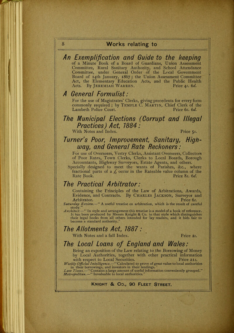 An Exemplification and Guide to the /keeping of a Minute Book of a Board of Guardians, Union Assessment Committee, Rural Sanitary Authority, and School Attendance Committee, under General Order of the Local Government Board of 14th January, 1867 ; the Union Assessment Committee Act, the Elementary Education Acts, and the Public Health Acts. By Jeremiah Warren. Price 4^. 6d. A General Formulist: For the use of Magistrates' Clerks, giving precedents for every form commonly required ; by Temple C. Martin, Chief Clerk of the Lambeth Police Court. Price 6s. 6d. The IVIunicipal Elections (Corrupt and Illegal Practices) Act, 1884: With Notes and Index. Price 5^. Turner's Poor, Improuement, Sanitary, High- way, and General Rate Reckoners : For use of Overseers, Vestry Clerks, Assistant Overseers, Collectors of Poor Rates, Towm Clerks, Clerks to Local Boards, Borough Accountants, Highway Surveyors, Estate Agents, and others. Specially designed to meet the wants of Parishes, &c., where fractional parts of a occur in the Rateable value column of the Rate Book. Price 8j. 6d. The Practical Arbitrator: Containing the Principles of the Law of Arbitrations, Awards, Evidence, and Contracts. By Charles Jackson, Surveyor and Arbitrator. Price 6s. Saturday Review.—A useful treatise on arbitration, which is the result of careful study. Architect.— In style and arrangement this treatise is a model of a book of reference. It has been produced by Messrs Knight & Co. in that style which distinguishes their legal books from all others intended for lay readers, and it bids fair to become a standard authority. The Allotments Act, 1881: W^ith Notes and a full Index. Price 2s. The Local Loans of England and Wales: Being an exposition of the Law relating to the Borrowing of Money by Local Authorities, together with other practical information with respect to Local Securities. Price 2is. Weekly Official Intelligence.—Calculated to prove of great value to local authorities in their borrowings, and investors in their lendings. ' Law Times.— Contains a large amount of useful information conveniently grouped. Metropolitan.— Invaluable to local authorities.