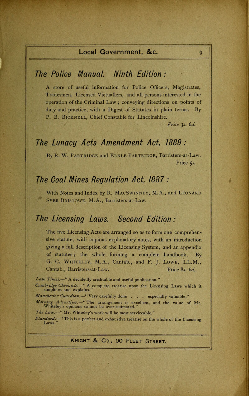 The Police Manual. Ninth Edition: A store of useful information for Police Officers, Magistrates, Tradesmen, Licensed Victuallers, and all persons interested in the operation of the Criminal Law ; conveying directions on points of duty and practice, with a Digest of Statutes in plain terms. By P. B. BiCKNELL, Chief Constable for Lincolnshire. Price y. dd. The Lunacy Acts Amendment Act, 1889: By R. W. Partridge and Ernle Partridge, Barristers-at-Law. Price 5j. The Coal Mines Regulation Act, 1887 : . With Notes and Index by R. MacSwinney, M, A., and Leonard Syer Bristowe, M.A., Barristers-at-Law. The Licensing Laws. Second Edition: The five Licensing Acts are arranged so as to form one comprehen- sive statute, with copious explanatory notes, with an introduction giving a full description of the Licensing System, and an appendix of statutes; the whole forming a complete handbook. By G. C. Whiteley, M.A., Cantab., and F. J. Lowe, LL.M., Cantab., Barristers-at-Law. Price 8j-. 6d. Law Times.—A decidedly creditable and useful publication. Cambridge Chronicle.— A complete treatise upon the Licensing Laws which it simplifies and explains. Maftchester Guardian.—^'^Nt.xy czx^iwWy i^orvG. . . . especially valuable. Morning Advertiser.—'^Th& arrangement is excellent, and the value of Mr. Whiteley's opinions cannot be over-estimated. The Laiv.-'^ Mr. Whiteley's work will be most serviceable. Standard.— ' This is a perfect and exhaustive treatise on the whole of the Licensing Laws.