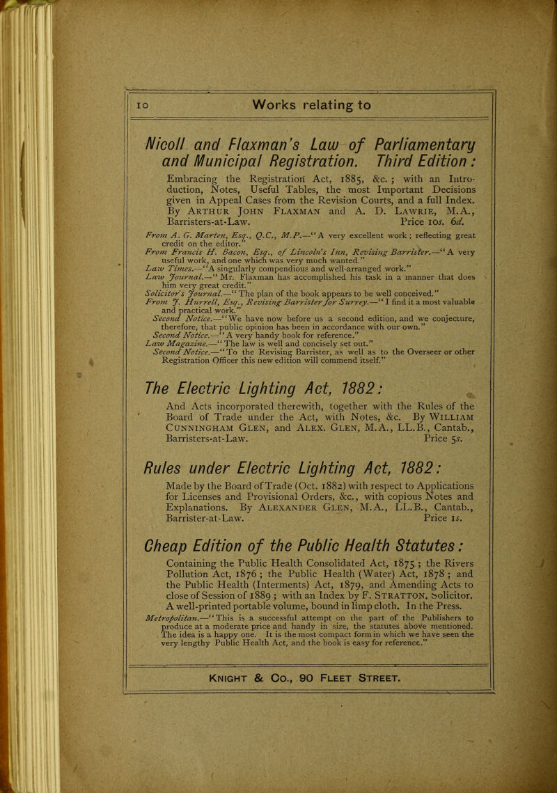 Nicoll and Flaxman's Law of Parliamentary and Municipal Registration. Third Edition : Embracing the Registration Act, 1885, &c. ; with an Intro- duction, Notes, Useful Tables, the most Important Decisions given in Appeal Cases from the Revision Courts, and a full Index. , By Arthur John Flaxman and A. D. Lawrie, M.A., Barristers-at-Law. Price los. 6d. From A. G. Marten, Esq., Q.C., M.P.—A very excellent work; reflecting great credit on the editor. From Francis H. Bacon, Esq., of Lincoln s Inn, Revising Barrister.—K very- useful work, and one which was very much wanted. Laiv Times.—A singularly compendious and well-arranged work. Law you7-7tal.— Mr. Flaxman has accomplished his task in a manner that does him very great credit. Solicitor's Journal.—The plan of the book appears to be well conceived. F'rom J. Htirrell, Esq., Revising Barrister for Surrey.— I find it a most valuable and practical work. Second Notice.—We have now before us a second edition, and we conjecture, therefore, that public opinion has been in accordance with our own. Second Notice.-—A very handy book for reference. Law Magazine.— The law is well and concisely set out. Second Notice.—^To the Revising Barrister, as well as to the Overseer or other Registration Officer this new edition will commend itself The Electric Lighting Act, 1882: And Acts incorporated therewith, together with the Rules of the Board of Trade under the Act, with Notes, &c. By William Cunningham Glen, and Alex. Glen, M.A., LL.B., Cantab., Barristers-at-Law. Price 5^-. Rules under Electric Lighting Act, 1882: Made by the Board of Trade (Oct. 1882) with respect to Applications for Licenses and Provisional Orders, &c., with copious Notes and Explanations. By Alexander Glen, M.A., LL.B., Cantab., Barrister-at-Law. Price is. Cheap Edition of the Public Health Statutes: Containing the Public Health Consolidated Act, 1875 ; the Rivers Pollution Act, 1876; the Public Health (Water) Act, 1878; and the Public Health (Interments) Act, 1879, ^^^ Amending Acts to close of Session of 1889 ; with an Index by F. Stratton, Solicitor. A well-printed portable volume, bound in limp cloth. In the Press. Metropolitan.—This is a successful attempt on the part of the Publishers to produce at a moderate price and handy in size, the statutes above mentioned. . The idea is a happy one. It is the most compact form in which we have seen the very lengthy Public Health Act, and the book is easy for reference.