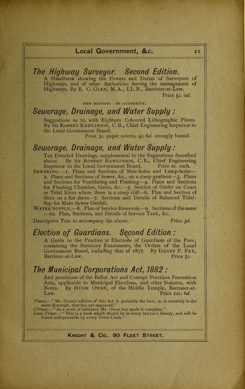 The Highway Surveyor. Second Edition. A Handbook showing the Powers and Duties of Surveyors of Highways, and of other Authorities having the management of Highways. By R. C. Glen, M.A., LI,.B., Barrister-at-Law. Price ^s. od. NEW EDITION. BY AUTHORITY. Sewerage, Drainage, and Water Supply: Suggestions as to, with Eighteen Coloured Lithographic Plates. By Sir Robert Rawlinson, C.B., Chief Engineering Inspector to the Local Government Board. Price y. paper covers, 4^-. 6d. strongly bound. Sewerage, Drainage, and Water Supply: Ten Detailed Drawings, supplemental to the Suggestions described above. By Sir Robert Rawlinson, C.B., Chief Engineering Inspector to the Local Government Board. Price 2s. each. Sewering.—i. Plans and Sections of Man-holes and Lamp-holes— 2. Plans and Sections of Sewer, &c., on a steep gradient—3. Plans and Sections for Ventilating and Flushing—4. Plans and Sections for Flushing Chamber, Gates, &c.—5. Section of Outlet on Coast or Tidal River where there is a steep cliff—6. Plan and Section of ditto on a flat shore—7. Sections and Details of Balanced Tidal- flap for Main Sewer Outfall. Water Supply.—8. Plan of Service Reservoir—9. Sections of the same —10. Plan, Sections, and Details of Service Tank, &c. Descriptive Text to accompany the above. Price '^d. Election of Guardians. Second Edition : A Guide to the Practice at Elections of Guardians of the Poor, containing the Statutory Enactments, the Orders of the Local Government Board, including that of 1877. By Danby P. Fry, Barrister-at-Law. Price 5^. The Municipal Corporations Act, 1882: And provisions of the Ballot Act and Corrupt Practices Prevention Acts, applicable to Municipal Elections, and other Statutes, with Notes. By Hugh Owen, of the Middle Temple, Barrister-at- Law. Price I2s. 6d. Times.— Mr. Owen's edition of this Act is probably the best, as it certainly is the most thorough, that has yet appeared. Citizen.—As a work of reference Mr. Owen has made it complete. Law Times.—This is a book which should be in every lawyer's library, and will be found indispensable by every Town Clerk.