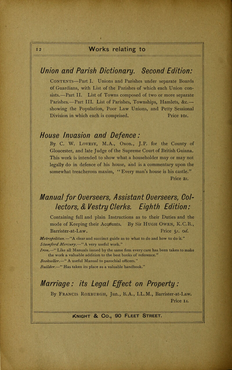 5 12 Works relating to Union and Parish Dictionary. Second Edition: Contents—Part I. Unions and Parishes under separate Boards of Guardians, with List of the Parishes of which each Union con- sists.—Part II. List of Towns composed of two or more separate Parishes.—Part III. List of Parishes, Townships, Hamlets, &c.— showing the Population, Poor Law Unions, and Petty Sessional Division in which each is comprised. , Price los. House Invasion and Defence: By C. W. LovESY, M.A., Oxon., J. P. for the County of Gloucester, and late Judge of the Supreme Court of British Guiana. This work is intended to show what a householder may or may not legally do in defence of his house, and is a commentary upon the somewhat treacherous maxim, Every man's house is his castle. Price 2s. IVIanual for Overseers, Assistant Overseers, Col- lectors, & Vestry Clerks. Eigh th Edit ion: Containing full and plain Instructions as to their Duties and the mode of Keeping their Accounts. By Sir Hugh Owen, K.C.B., Barrister-at-Law. Price ^s. od. Metropolitan.—A dear and succinct guide as to what to do and how to do it. Stamford Mercury.—A very useful work. Iron.— Like all Manuals issued by the same firm every care has been taken to make the work a valuable addition to the best books of reference. Bookseller.— A useful Manual to parochial officers. ' Btiilder.— Has taken its place as a valuable handbook. Marriage: its Legal Effect on Property: By Francis Roxburgh, Jun., B.A., LL.M., Barrister-at-Law. Price \s.