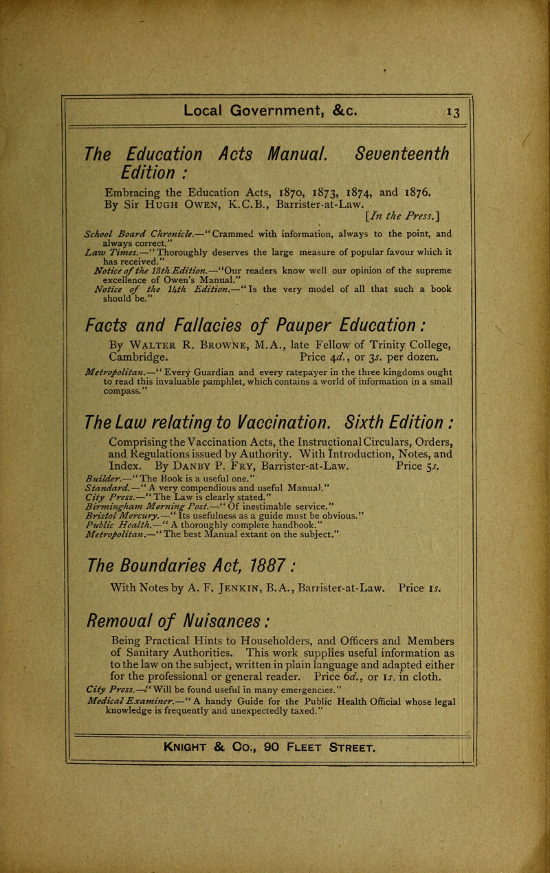 The Education Acts Manual. Seventeenth Edition : Embracing the Education Acts, 1870, 1873, 1874, and 1876. By Sir Hugh Owen, K.C.B., Barrister-at-Law. {In the Press. School Board Chronicle.— Crammed with information, always to the point, and always correct. Law Times.—Thoroughly deserves the large measure of popular favour which it has received. Notice 0/the 13th Edition.—Our readers know well our opinion of the supreme excellence of Owen's Manual. Notice of the Ikth Edition.—Is the very model of all that such a book should be. Facts and Fallacies of Pauper Education: By Walter R, Browne, M.A., late Fellow of Trinity College, Cambridge. Price 4^/., or 3^. per dozen. MetroJ>olita7i.— Every Guardian and every ratepayer in the three kingdoms ought to read this invaluable pamphlet, which contains a world of information in a small compass. The Law relating to Vaccination. Sixth Edition: Comprising the Vaccination Acts, the Instructional Circulars, Orders, and Regulations issued by Authority. With Introduction, Notes, and Index. By Danby P. Fry, Barrister-at-Law. Price ^s. Builder.—The Book is a useful one. Standard.—A very compendious and useful Manual. City Press.—The Law is clearly stated. Birmingham Morning Post.—Of inestimable service. Bristol Mercury.— Its usefulnes.s as a guide must be obvious. Public Health.—A thoroughly complete handbook. Metropolitan.—The best Manual extant on the subject. The Boundaries Act, 1887: With Notes by A. F. Jenkin, B. A., Barrister-at-Law. Price i^. Removal of Nuisances: Being Practical Hints to Householders, and Officers and Members of Sanitary Authorities. This work supplies useful information as to the law on the subject, written in plain language and adapted either for the professional or general reader. Price 6d., or is., in cloth. City Press.—»Will be found useful in many emergencies. Medical Examiner.—A handy Guide for the Public Health Official whose legal knowledge is frequently and unexpectedly taxed.