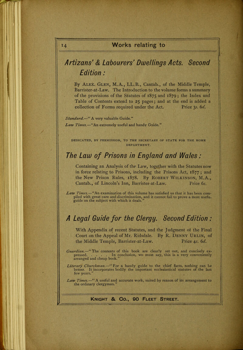 Artizans' & Labourers' Dwellings Acts. Second Edition: By Alex. Glen, M.A., LL.B., Cantab., of the Middle Temple, Barrister-at-Law. The Introduction to the volume forms a summary of the provisions of the Statutes of 1875 and 1879 ; the Index and Table of Contents extend to 25 pages; and at the end is added a collection of Forms required under the Act. Price 3^. 6^/. Standard,—A very valuable Guide. Law Times.—An extremely useful and handy Guide. DEDICATED, BY PERMISSION, TO THE SECRETARY OF STATE FOR THE HOME DEPARTMENT. The Law of Prisons in England and Wales: Containing an Analysis of the Law, together with the Statutes now in force relating to Prisons, including the Prisons Act, 1877 ; and the New Prison Rules, 1878. By Robert Wilkinson, M.A., Cantab., of Lincoln's Inn, Bairister-at-Law. Price 6s. Law Times.—An examination of this volume has satisfied us that it has been com- piled with great care and discrimination, and it cannot fail to prove a most usefui guide on the subject with which it deals. A Legal Guide for the Clergy. Second Edition: With Appendix of recent Statutes, and the Judgment of the Final Court on the Appeal of Mr. Ridsdale. By R, Denny Urlin, of the Middle Temple, Barrister-at-Law. Price 4^. ()d. Guardian.— The contents of this book are clearly set out, and concisely ex- pressed In conclusion, we must say, this is a very conveniently arranged and cheap book. Literary Churchman.—For a handy guide to the chief facts, nothing can be better. It incorporates bodily the important ecclesiastical statutes of the last few years. Law Times.— A useful and accurate work, suited by reason of its arrangement to the ordinary clergyman.