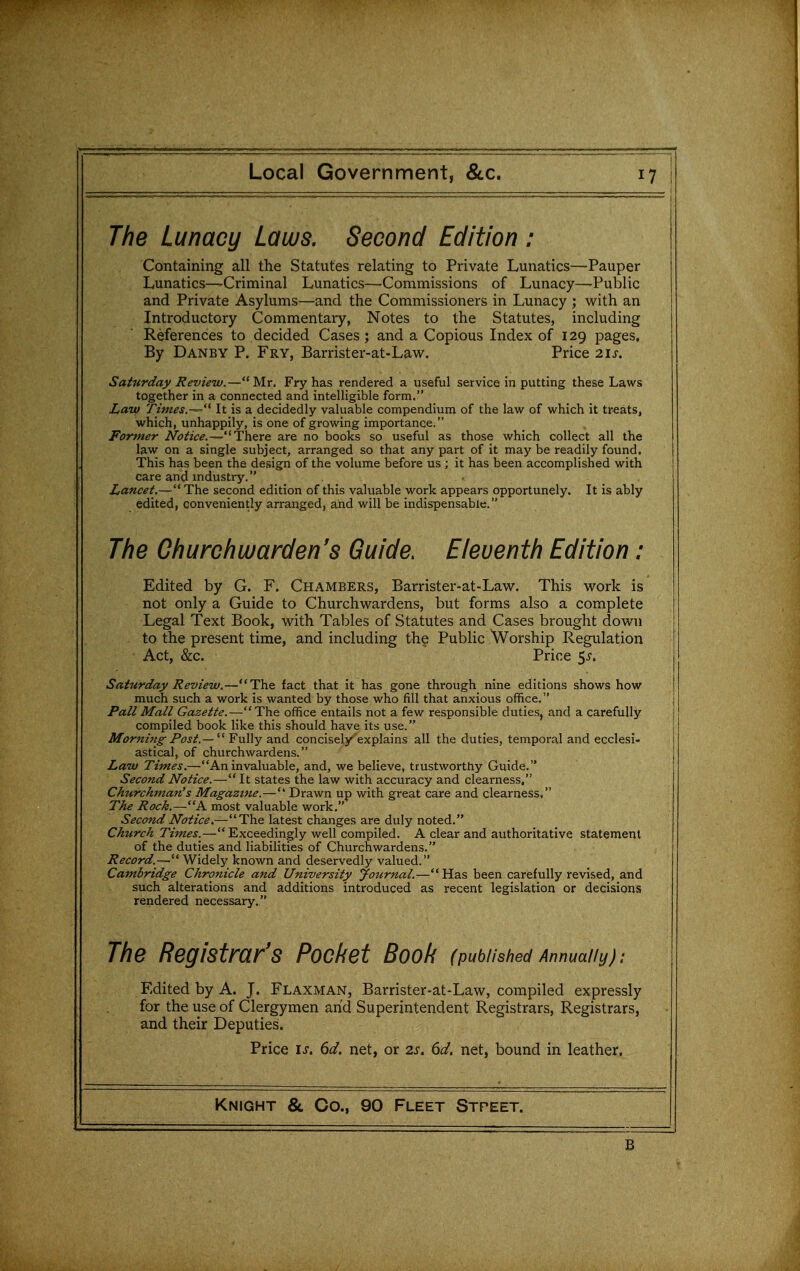 The Lunacy Laws. Second Edition ; Containing all the Statutes relating to Private Lunatics—Pauper Lunatics—Criminal Lunatics—-Commissions of Lunacy—Public and Private Asylums—and the Commissioners in Lunacy ; with an Introductory Commentary, Notes to the Statutes, including References to decided Cases; and a Copious Index of 129 pages. By Danby p. Fry, Barrister-at-Law. Price 21s. Saturday Review.—Mr, Fry has rendered a useful service in putting these Laws together in a connected and intelligible form. Law Times.-^'^ It is a decidedly valuable compendium of the law of which it treats, which, unhappily, is one of growing importance. Former Notice.^There are no books so useful as those which collect all the law on a single subject, arranged so that any part of it may be readily found, This has been the design of the volume before us ; it has been accomplished with care and industry. Lancet,— The second edition of this valuable work appears opportunely. It is ably edited, conveniently arranged, and will be indispensable. The Churchwarden's Guide. Eleventh Edition: Edited by G. F. Chambers, Barrister-at-Law, This work is not only a Guide to Churchwardens, but forms also a complete Legal Text Book, with Tables of Statutes and Cases brought down to the present time, and including the Public Worship Regulation Act, &c. Price $s. Saturday Review.—The fact that it has gone through nine editions shows how much such a work is wanted by those who fill that anxious office. Pall Mall Gazette.—The office entails not a few responsible duties, and a carefully compiled book like this should have its use. JIf<7r«z«^/'(?j^.—  Fully and concisely explains all the duties, temporal and ecclesi- astical, of churchwardens. Law Times.—An invaluable, and, we believe, trustworthy Guide. Second Notice.— It states the law with accuracy and clearness, Churchman's Magazine.— Drawn up with great care and clearness, The Rock.—A most valuable work, Second Notice.—The latest changes are duly noted. Church Times.—Exceedingly well compiled. A clear and authoritative statement of the duties and liabilities of Churchwardens. Record.— Widely known and deservedly valued. Cambridge Chronicle and University Journal.—Has been carefully revised, and such alterations and additions introduced as recent legislation or decisions rendered necessary. The Registrar's Pocket Book (published Annually): Edited by A. J. Flaxman, Barrister-at-Law, compiled expressly for the use of Clergymen arid Superintendent Registrars, Registrars, and their Deputies. Price IJ. 6d. net, or 2s. 6d. net, bound in leather. Knight & Co., 90 Fleet Street. B