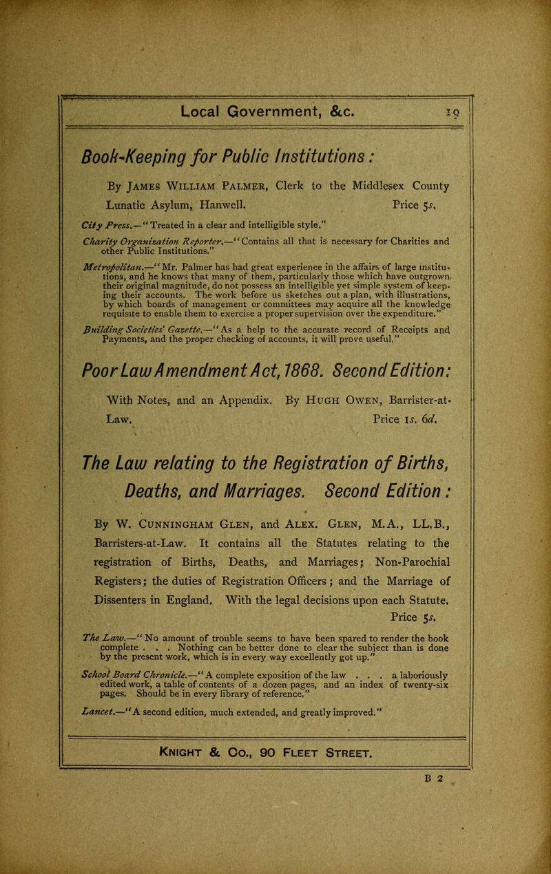 Book^Keeping for Public Institutions : By James William Palmer, Clerk to the Middlesex County Lunatic Asylum, Hanwell. Price 5^-, Ctiy Press,^ Treated in a clear and intelligible style. Charity Organizaiion Reporter.—Contains all that is necessary for Charities and other Public Institutions. Metropolitan.—Mr. Palmer has had great experience in the affairs of large institu- tions, and he knows that many of them, particularly those which have outgrown, their original magnitude, do not possess an intelligible yet simple system of keep- ing their accounts. The work before us sketches out a plan, with illustrations, by which boards of management or committees may acquire all the knowledge requisite to enable them to exercise a proper supervision over the expenditure. Building Societies Gazette,—As a help to the accurate record of Receipts and Payments, and the proper checking of accounts, it will prove useful, Poor Law Amendnnent Act, 1868. Second Edition: With Notes, and an Appendix. By Hugh Owen, Barrister-at- Law. Price is. 6d, The Law relating to the Registration of Births, Deaths, and Marriages. Second Edition : By W. Cunningham Glen, and Alex. Glen, M.A., LL.B., Barristers-at-Law. It contains all the Statutes relating to the registration of Births, Deaths, and Marriages; Non-Parochial Registers; the duties of Registration Officers; and the Marriage of Dissenters in England. With the legal decisions upon each Statute, Price 5^. The Law.— No amount of trouble seems to have been spared to render the book complete . . . Nothing can be better done to clear the subject than is done by the present work, which is in every way excellently got up. School Board Chronicle.— A complete exposition of the law . . , a laboriously edited work, a table of contents of a dozen pages, and an index of twenty-six pages. Should be in every library of reference. Lancet.—A second edition, much extended, and greatly improved. Knight & Co., 90 Fleet Street. B 2
