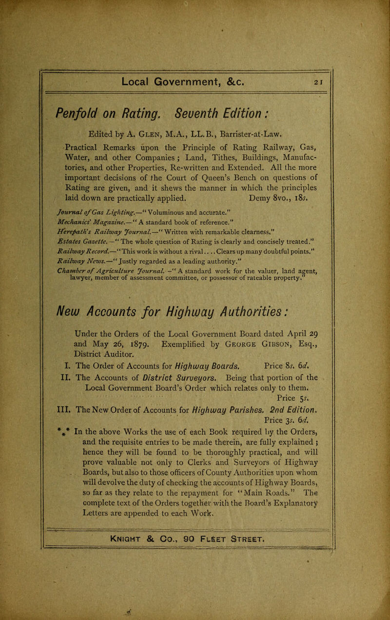 Penfolcl on Rating. Seventh Edition: Edited by A. Glen, M.A., LL.B., Barrister-at-Law. Practical Remarks upon the Principle of Rating Railway, Gas, Water, and other Companies ; Land, Tithes, Buildings, Manufac- tories, and other Properties, Re-written and Extended. All the more important decisions of the Court of Queen's Bench on questions of Rating are given, and it shews the manner in which the principles laid down are practically applied. Demy 8vo., i8j. Journal of Gas Lighting.—Voluminous and accurate. Mechanics' Magazine.—A standard book of reference. Fterepatfts Railway Journal.—*' Written with remarkable clearness. Estates Gazette. — The whole question of Rating is clearly and concisely treated. Railway Record.—This work is without a rival.... Clears up many doubtful points. Railway News.—Justly regarded as a leading authority. Chamber of Agriculture y(7«r«<2:/. - A standard work for the valuer, land agent, lawyer, member of assessment committee, or possessor of rateable property. New Accounts for Highway Authorities: Under the Orders of the Local Government Board dated April 29 and May 26, 1879. Exemplified by George Gibson, Esq., District Auditor. I. The Order of Accounts for Highway Boards, Price 6^/. II. The Accounts of District Surveyors. Being that portion of the Local Government Board's Order which relates only to them. Price 5^-. III. The New Order of Accounts for///gf/?a/ay Par/s^es. 2nd Edition. Price 3^. dd. *^* In the above Works the use of each Book required by the Orders, and the requisite entries to be made therein, are fully explained ; hence they will be found to be thoroughly practical, and will prove valuable not only to Clerks and Surveyors of Highway Boards, but also to those officers of County Authorities upon whom will devolve the duty of checking the accounts of Highway Boards^ so far as they relate to the repayment for Main Roads. The complete text of the Orders togeth^f with the Board's Explanatory Letters are appended to each Work.