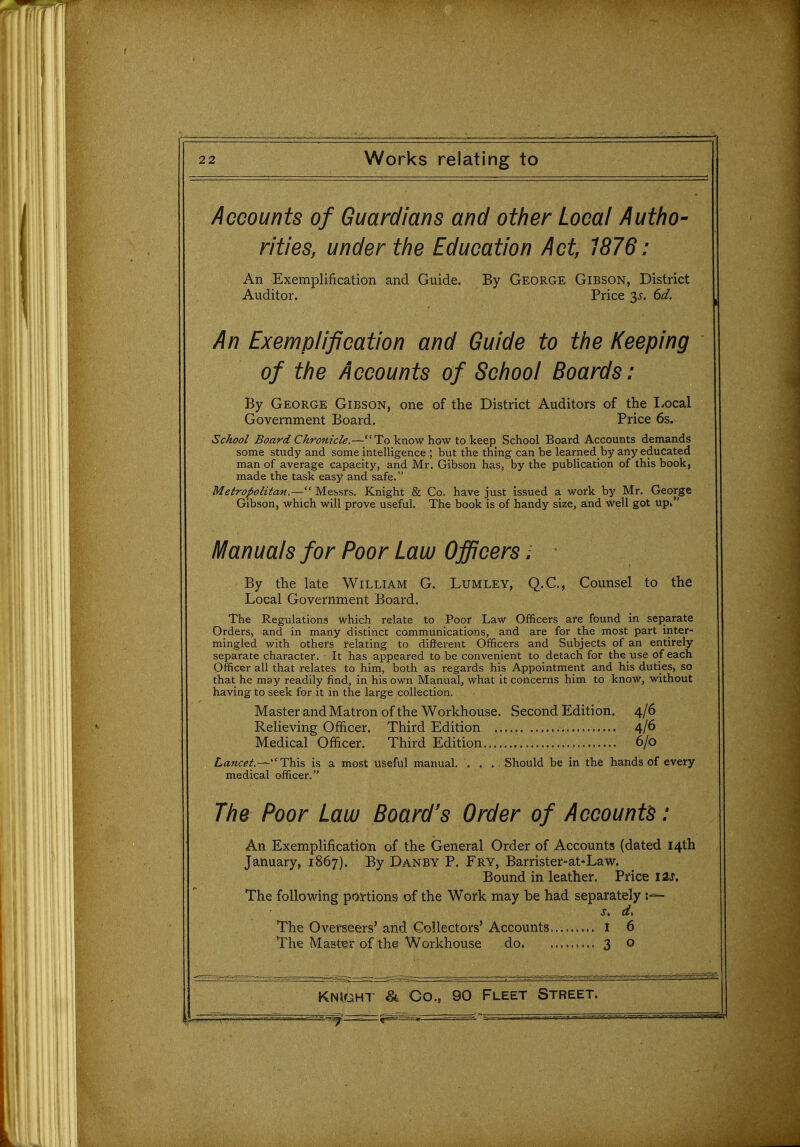 Accounts of Guardians and other Local Autho- rities, under the Education Act, 1876: An Exemplification and Guide. Auditor. By George Gibson, District Price 35'. 6d. An Exemplification and Guide to the Keeping of the Accounts of School Boards: By George Gibson, one of the District Auditors of the Local Government Board. Price 6s. School Board Chronicle.—To know how to keep School Board Accounts demands some study and some intelligence ; but the thing can be learned_ by any educated man of average capacity, and Mr. Gibson has, by the publication of this book, made the task easy and safe. Metropolitan.— Messrs. Knight & Co. have just issued a work by Mr. George Gibson, which will prove useful. The book is of handy size, and Well got up. Manuals for Poor Law Officers; By the late William G. Lumley, Q.C,, Counsel to the Local Government Board. The Regulations which relate to Poor Law Officers are found in separate Orders, and in many distinct communications, and are for the most part inter- mingled with others relating to different Officers and Subjects of an entirely separate character. It has appeared to be convenient to detach for the use of each Officer all that relates to him, both as regards his Appointment and his duties, so that he may readily find, in his own Manual, what it concerns him to know, without having to seek for it in the large collection. Master and Matron of the Workhouse. Second Edition, 4/6 Relieving Officer. Third Edition 4/6 Medical Officer. Third Edition 6/0 Lancet.-—Thxs is a most useful manual. ... Should be in the hands of every medical officer. The Poor Law Board's Order of Accounts: An Exemplification of the General Order of Accounts (dated 14th January, 1867). By Danby P. Fry, Barrister-at*Law. Bound in leather. Price lis. The following portions of the Work may be had separately The Overseers' and Collectors' Accounts I 6 The Master of the Workhouse do. 3 o