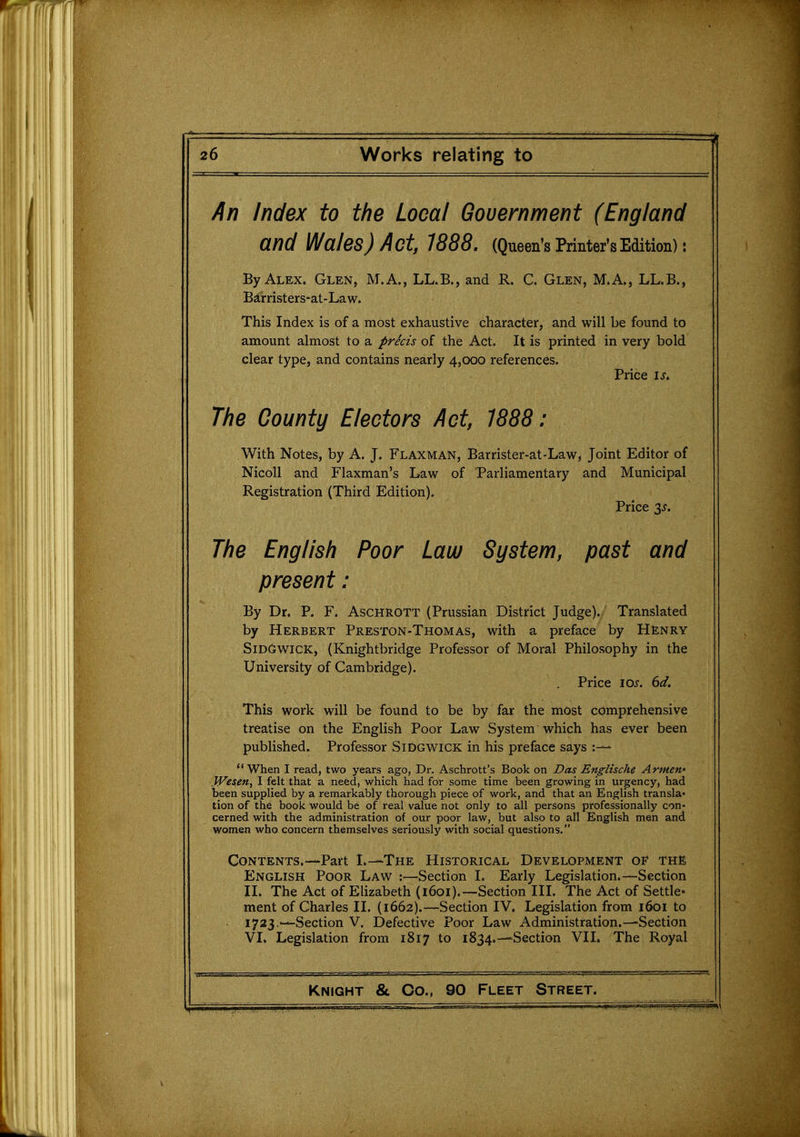 /In Index to the Local Government (England and Wales) Act, 1888. (Queen's Printer's Edition): By Alex. Glen, M.A., LL.B., and R. C. Glen, M.A., LL.B., Barristers-at-Law. This Index is of a most exhaustive character, and will be found to amount almost to a precis of the Act. It is printed in very bold clear type, and contains nearly 4,000 references. Price IS. The County Electors Act, 1888: With Notes, by A. J. Flaxman, Barrister-at-Law, Joint Editor of Nicoll and Flaxman's Law of Parliamentary and Municipal Registration (Third Edition). Price p. The English Poor Law System, past and present: By Dr. P. F. Aschrott (Prussian District Judge). Translated by Herbert Preston-Thomas, with a preface by Henry SidGwick, (Knightbridge Professor of Moral Philosophy in the University of Cambridge). Price los. 6d. This work will be found to be by far the most comprehensive treatise on the English Poor Law System which has ever been published. Professor Sidgwick in his preface says When I read, two years ago, Dr. Aschrott's Book on Das Englische Armew Wesen, I felt that a need, which had for some time been growing in urgency, had been supplied by a remarkably thorough piece of work, and that an English transla- tion of the book would be of real value not only to all persons professionally con- cerned with the administration of our poor law, but also to all English men and women who concern themselves seriously with social questions, Contents.—Part L—The Historical Development of The English Poor Lav^ :—Section I. Early Legislation.—Section XL The Act of Elizabeth (1601).—Section IIL The Act of Settle* ment of Charles II. (1662).—Section IV. Legislation from 1601 to 1723,-—Section V. Defective Poor Law Administration.—Section VI. Legislation from 1817 to 1834.—Section VI1. The Royal