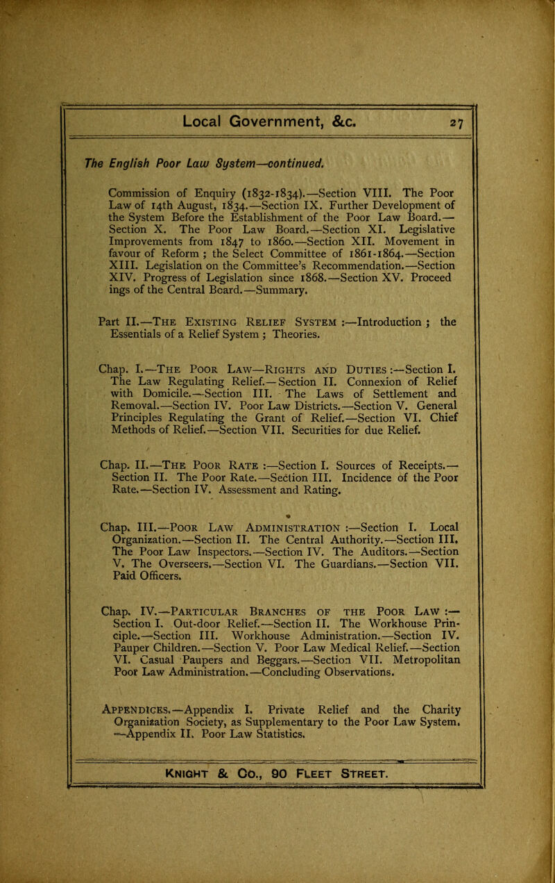 The English Poor Law System—continued. Commission of Enquiry (1832-1834).—wSection VIII. The Poor Law of 14th August, 1834.—Section IX. Further Development of the System Before the Establishment of the Poor Law Board.— Section X. The Poor Law Board.—Section XI. Legislative Improvements from 1847 to i860.—Section XII. Movement in favour of Reform ; the Select Committee of 1861-1864.—Section XIII. Legislation on the Committee's Recommendation.—Section XIV. Progress of Legislation since 1868.—Section XV. Proceed ings of the Central Board.—Summary. Part II.—The Existing Relief System :—Introduction ; the Essentials of a Relief System ; Theories. Chap. I.—The Poor Law—Rights and Duties :—Section 1. The Law Regulating Relief. —Section II. Connexion of Relief with Domicile.—Section III. The Laws of Settlement and Removal.—Section IV. Poor Law Districts.—Section V. General Principles Regulating the Grant of Relief.—Section VI. Chief Methods of Relief.—Section VII. Securities for due Relief. Chap. II.—The Poor Rate :—Section I. Sources of Receipts.— Section II. The Poor Rate.—Section III. Incidence of the Poor Rate.—-Section IV. Assessment and Rating. Chap. III.—Poor Law Administration :—Section I. Local Organization.—Section II. The Central Authority.—Section III. The Poor Law Inspectors.—Section IV. The Auditors.—Section V. The Overseers.—Section VI. The Guardians.—Section VII. Paid Officers. Chap. IV.—Particular Branches of the Poor Law :— Section 1. Out-door Relief.—Section II. The Workhouse Prin- ciple—Section III. Workhouse Administration.—Section IV. Pauper Children.—Section V. Poor Law Medical Relief.—Section VI. Casual Paupers and Beggars.—Section VII. Metropolitan Poof Law Administration.—Concluding Observations. Appendices.—Appendix I. Private Relief and the Charity Organization Society, as Supplementary to the Poor Law System, ■-Appendix IL Poor Law Statistics.