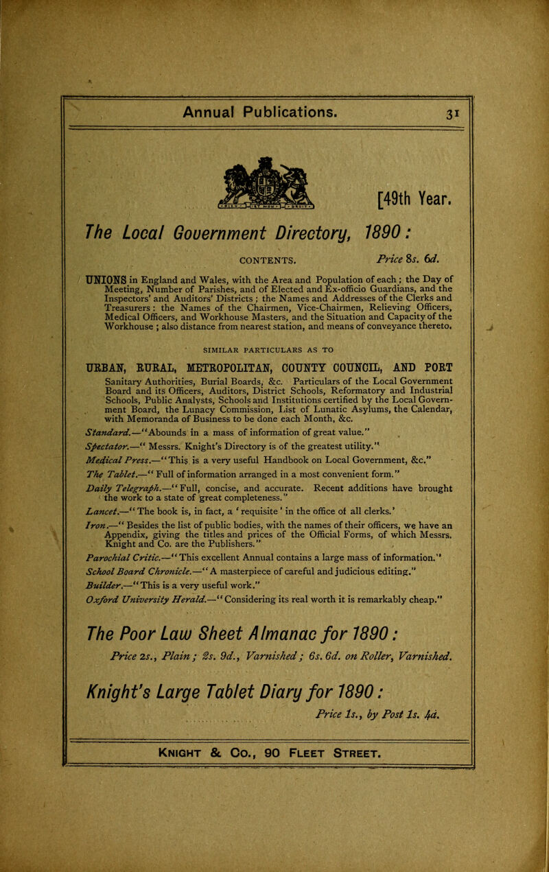 Annual Publications. [49th Year. The Local Government Directory, 1890: CONTENTS. Price 8j. 6d. UNIONS in England and Wales, with the Area and Population of each ; the Day of Meeting, Number of Parishes, and of Elected and Ex-officio Guardians, and the Inspectors' and Auditors' Districts ; the Names and Addresses of the Clerks and Treasurers : the Names of the Chairmen, Vice-Chairmen, Relieving Officers, Medical Officers, and Workhouse Masters, and the Situation and Capacity of the Workhouse ; also distance from nearest station, and means of conveyance thereto. SIMILAR PARTICULARS AS TO URBAN, RURAL, METROPOLITAN, COUNTY COUNCIL, AND PORT Sanitary Authorities, Burial Boards, &c. Particulars of the Local Government Board and its Officers, Auditors, District Schools, Reformatory and Industrial Schools, Public Analysts, Schools and Institutions certified by the Local Govern- ment Board, the Lunacy Commission, List of Lunatic Asylums, the Calendar, with Memoranda of Busmess to be done each Month, &c. Standard.—Abounds in a mass of information of great value. Spectator.— Messrs. Knight's Directory is of the greatest utility.'* Medical Press.—Thi§ is a very useful Handbook on Local Government, &c. The Tablet.— Full of information arranged in a most convenient form. Daily Telegraph.—Full, concise, and accurate. Recent additions have brought ' the work to a state of great completeness. Lancet.—The book is, in fact, a * requisite' in the office of all clerks.' Iron.— Besides the list of public bodies, with the names of their officers, we have an Appendix, giving the titles and prices of the Official Forms, of which Messrs. Knight and Co. are the Publishers. Parochial Critic.—This excellent Annual contains a large mass of information. School Board Chronicle.—A masterpiece of careful and judicious editing. Builder.—This is a very useful work. Oxford University Herald.—Considering its real worth it is remarkably cheap. The Poor Law Sheet Almanac for 1890: Price 2s., Plain ;^s. 9d., Varnished; 6s. 6d. on Roller, Varnished, Knight's Large Tablet Diary for 1890: Price Is. J by Post Is. 4d.