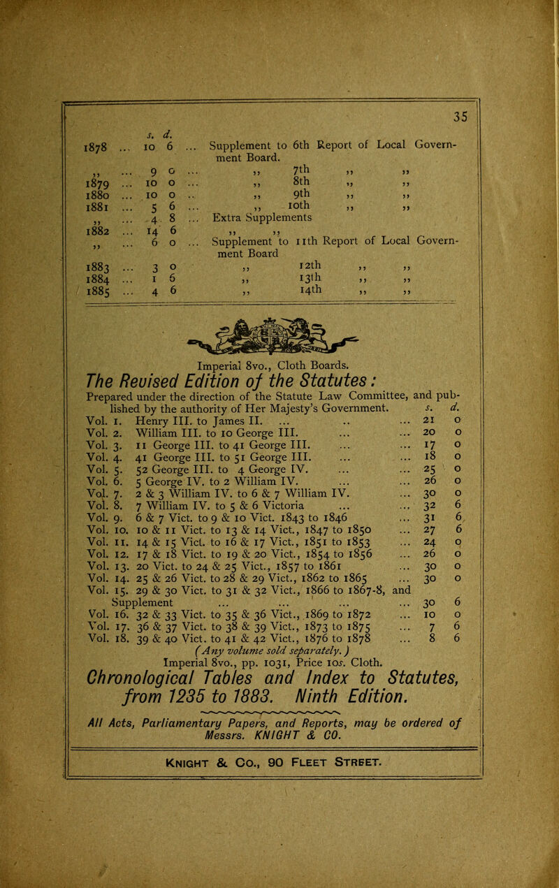 s. d. 1070 .. 10 0 J J iQ 0 1879 .. 10 0 1880 .. . 10 0 I88I .. • 5 6 • 4 8 1882 '.' • 14 6 . 6 0 1883 . • 3 0 1884 .. I 6 1885 . 4 6 Supplement to 6th Report of Local Govern- ment Board. 7th „ ,5 8th ,, 9th loth „ Extra Supplements Supplement to nth Report of Local Govern- ment Board I2th I3lh 14th Imperial 8vo., Cloth Boards. The Reuised Edition of the Statutes : Prepared under the direction of the Statute Law Committee, and pub- Hshed by the authority of Her Majesty's Government. s. d. Vol.1. Henry III. to James II. ... .. ... 21 o Vol.2. William III. to 10 George III. ... ... 20 o Vol. 3. II George HI. to 41 George III. ... ... 17 o Vol. 4. 41 George III. to 51 George III. ... ... 18 o Vol. 5. 52 George III. to 4 George IV. ... ... 25 ' o Vol. 6. 5 George IV. to 2 William IV. ... ... 26 o Vol. 7. 2 & 3 William IV. to 6 & 7 William IV. ... 30 o Vol.8. 7 William IV. to 5 & 6 Victoria ... ... 32 6 Vol. 9. 6 & 7 Vict, to 9 & 10 Vict. 1843 to 1846 ... 31 6 Vol. 10. 10 & II Vict, to 13 & 14 Vict, 1847 to 1850 ... 27 6 Vol. II. 14 & 15 Vict, to 16 & 17 Vict, 1851 to 1853 ... 24 o Vol. 12. 17 & 18 Vict to 19 & 20 Vict, 1854 to 1856 ... 26 o Vol. 13. 20 Vict, to 24 & 25 Vict., 1857 to 1861 ... 30 o Vol. 14. 25 & 26 Vict to 28 & 29 Vict., 1862 to 1865 ... 30 o Vol. 15. 29 & 30 Vict, to 31 & 32 Vict., 1866 to 1867-8, and Supplement ... ... ... ... 30 6 Vol. 16. 32 & 33 Vict, to 35 & 36 Vict., ,1869 to 1872 ... 10 o Vol. 17. 36 & 37 Vict, to 38 & 39 Vict., 1873 to 1875 ... 7 6 Vol. 18. 39 & 40 Vict, to 41 & 42 Vict., 1876 to 1878 ... 8 6 (Any volume sold separately,) Imperial 8vo., pp. 1031, Price los. Cloth. Chronological Tables and Index to Statutes, from 1235 to 1883. Ninth Edition. All Acts, Parliamentary Papers, and Reports, may be ordered of Messrs. KNIGHT d CO.
