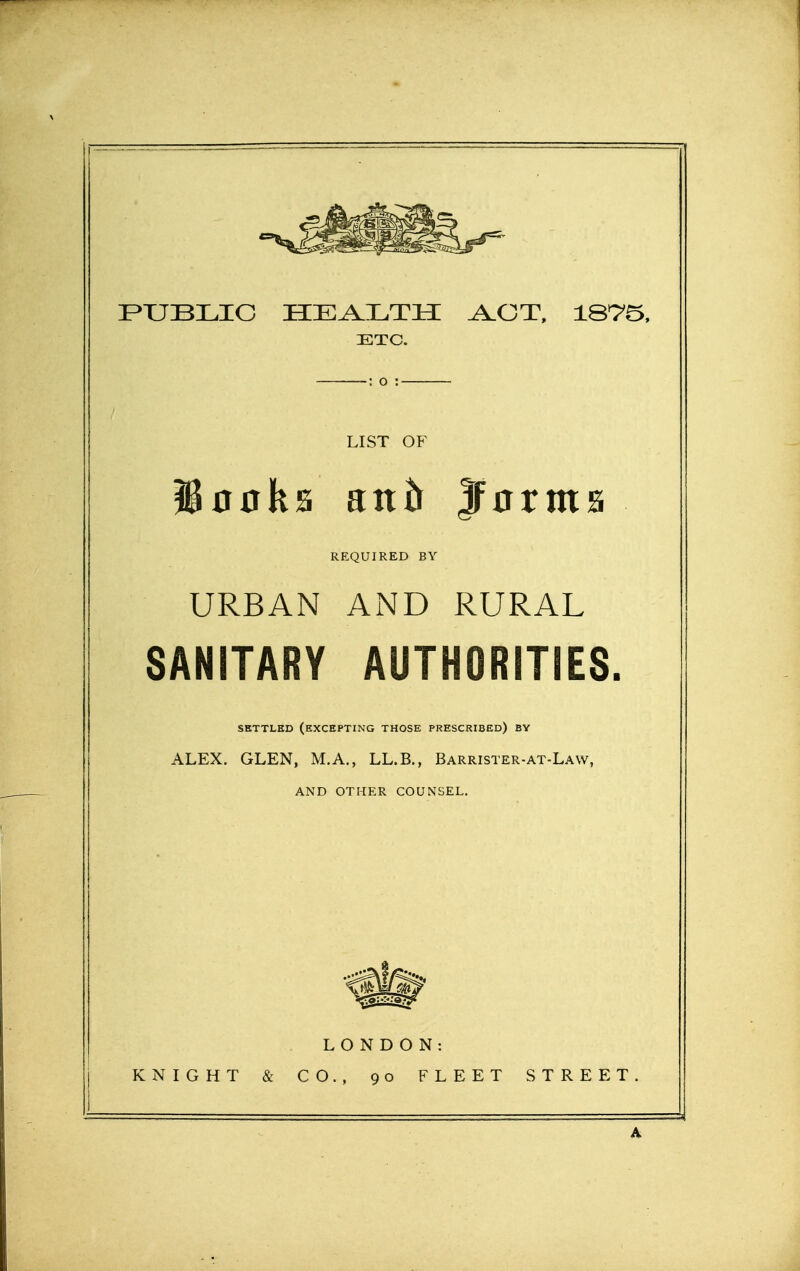 PUBLIC HEALTH ^OT, 1875, ETC. : o : LIST OF looks anh jForms REQUIRED BY URBAN AiND RURAL SANITARY AUTHORITIES. SETTLED (excepting THOSE PRESCRIBED) BY ALEX. GLEN, M.A., LL.B., Barrister-at-Law, AND OTHER COUNSEL. LONDON: KNIGHT & CO., 90 FLEET STREET. A