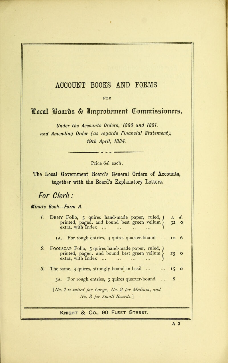 ACCOUNT BOOKS AND FOEMS FOR local WtoavH ^ Smpralianent Ctotnmisaion^ra, Under the Accounts Orders, 1880 and 1881, and Amending Order (as regards Financial Statement), 19th April, 1884. Price 6d. each. The Local Government Board's General Orders of Accounts, together with the Board's Explanatory Letters. For Clerk: Minute Boofi—Form A. 1. Demy Folio, 5 quires hand-made paper, ruled, printed, paged, and bound best green vellum extra, with Index ... s. d. 32 0 I A. For rough entries, 3 quires quarter-bound ID 6 2. Foolscap Folio, 5 quires hand-made paper, ruled, printed, paged, and bound best green vellum extra, with Index 25 0 3. The same, 3 quires, strongly bound in basil ... . 15 0 3A. For rough entries, 3 quires quarter-bound . 8 [No. 1 is suited for Large, No. 2 for Meditutt, and No. 3 for Small Boards.'\ Knight &. Co., 90 Fleet Street. A 2