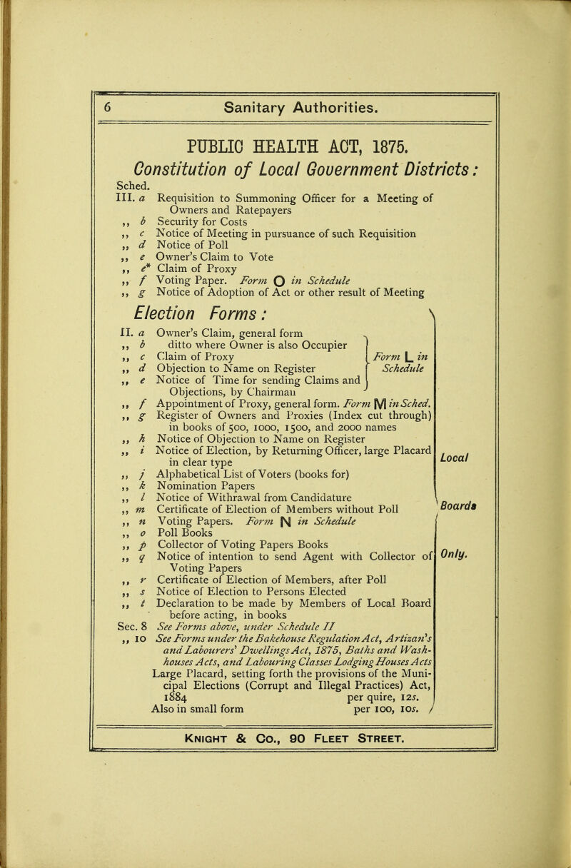 PUBLIC HEALTH ACT, 1875. Constitution of Local Government Districts: Sched. III. a Requisition to Summoning Officer for a Meeting of Owners and Ratepayers b Security for Costs c Notice of Meeting in pursuance of such Requisition d Notice of Poll e Owner's Claim to Vote e* Claim of Proxy / Voting Paper. Form Q Schedule g Notice of Adoption of Act or other result of Meeting Election Forms: \ il. a Owner's Claim, general form b ditto where Owner is also Occupier ,, c Claim of Proxy ! Form L ifi ,, d Objection to Name on Register ( Schedule e Notice of Time for sending Claims and Objections, by Chairman ,, / Appointment of Proxy, general form. Form M in Sched. g Register of Owners and Proxies (Index cut through) in books of 500, 1000, 1500, and 2000 names ,, h Notice of Objection to Name on Register „ i Notice of Election, by Returning Officer, large Placard in clear type ,, /■ Alphabetical List of Voters (books for) h Nomination Papers / Notice of Withrawal from Candidature , „m Certificate of Election of Members without Poll Boards n Voting Papers. Fo7'tn in Schedule „ 0 Poll Books 5, / Collector of Voting Papers Books ,j q Notice of intention to send Agent with Collector of Voting Papers r Certificate of Election of Members, after Poll s Notice of Election to Persons Elected ,, / Declaration to be made by Members of Local Board before acting, in books Sec. 8 See Fortns above, tinder Schedule II 10 See Forms under the Bakehouse Regulation Act^ Artizan''s and Labourers' Dwellings Act, 1875, Baths and Wash- houses Acts, and Labouring Classes Lodging Houses Acts Large Placard, setting forth the provisions of the Muni- cipal Elections (Corrupt and Illegal Practices) Act, 1884 per quire, I2J. Also in small form per 100, \os. / Knight & Co., 90 Fleet Street. Local Only.