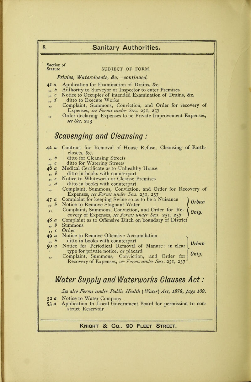 Saction of Statute SUBJECT OF FORM, Privies, Waterclosets, &c.—continued. 41 a Application for Examination of Drains, &c. i Authority to Surveyor or Inspector to enter Premises ,, c Notice to Occupier of intended Examination of Drains, &c. ,, d ditto to Execute Works ,, Complaint, Summons, Conviction, and Order for recovery of Expenses, see Forms undei' Sees. 251, 257 ,, Order declaring Expenses to be Private Improvement Expenses, see Sec. 213 Scavenging and Cleansing 42 a Contract for Removal of House Refuse, Cleansing of Earth- closets, &c. b ditto for Cleansing Streets ,, c ditto for Watering Streets 46 a Medical Certificate as to Unhealthy House b ditto in books with counterpart ,, c Notice to Whitewash or Cleanse Premises ,, d ditto in books with counterpart Complaint, Summons, Conviction, and Order for Recovery of Expenses, see Forms under Sees. 251, 257 47 a Complaint for keeping Swine so as to be a Nuisance \ ^yU^^ ,, b Notice to Remove Stagnant Water f ,, Complaint, Summons, Conviction, and Order for Re- \ Qnlu coYery of Expenses, see Forms under Sees. 251,257 ) ^' 48 a Complaint as to Offensive Ditch on boundary of District b Summons ,, e Order 49 a Notice to Remove Offensive Accumulation ^ ,, b ditto in books with counterpart .. , 50 a Notice for Periodical Removal of Manure : in clear ! ^'''^^^ type for private notice, or placard [ ^ . Complaint, Summons, Conviction, and Order for Recovery of Expenses, see Forms under Sees. 251, 257 Water Supply and Waterworks Clauses Act ; See also Forms under Public Health ( Water) Act, 1878, page 109. $2 a Notice to Water Company 53 a Application to Local Government Board for permission to con- struct Reservoir