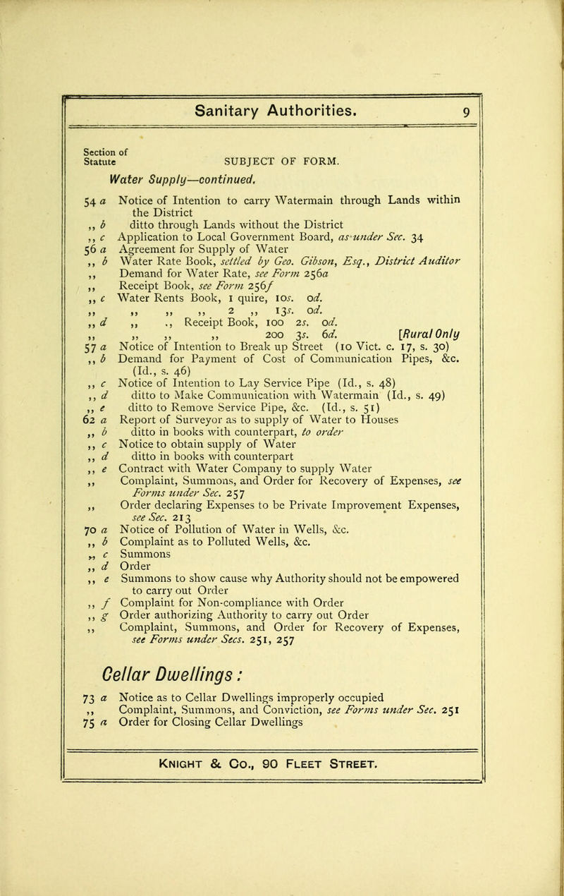Section of Statute SUBJECT OF FORM. Water Supply—continued. 54 a Notice of Intention to carry Watermain through Lands within the District ,, b ditto through Lands without the District c Application to Local Government Board, as under Sec. 34 56 a Agreement for Supply of Water b Water Rate Book, settled by Geo. Gibson, Esq., District Auditor ,, Demand for Water Rate, see Form 2^6a Receipt Book, see Form 256/ c Water Rents Book, i quire, \os. od. „ „ ,, 2 iss. od. d ., Receipt Book, 100 2s. od. ,, 200 3J. 6d. [Rural Only 57 a Notice of Intention to Break up Street (10 Vict. c. 17, s. 30) ,, b Demand for Payment of Cost of Communication Pipes, &c. (Id., s. 46) ,, c Notice of Intention to Lay Service Pipe (Id., s. 48) ,, d ditto to Make Communication with Watermain (Id., s. 49) ,, e ditto to Remove Service Pipe, &c. (Id., s. 51) 62 a Report of Surveyor as to supply of VVater to Houses ,, b ditto in books with counterpart, to order ,, c Notice to obtain supply of Water ,, d ditto in books with counterpart ,, e Contract with Water Company to supply Water Complaint, Summons, and Order for Recovery of Expenses, see Forms tinder Sec. 257 Order declaring Expenses to be Private Improvem^ent Expenses, see Sec. 213 70 a Notice of Pollution of Water in Wells, &c. b Complaint as to Polluted Wells, &c. „ c Summons ,, d Order e Summons to show cause why Authority should not be empowered to carry out Order / Complaint for Non-compliance with Order ,, g Order authorizing Authority to carry out Order ,, Complaint, Summons, and Order for Recovery of Expenses, see Forms under Sees. 251, 257 Cellar Dwellings: 73 a Notice as to Cellar Dwellings improperly occupied ,, Complaint, Summons, and Conviction, see For?ns under Sec. 251 75 a Order for Closing Cellar Dwellings