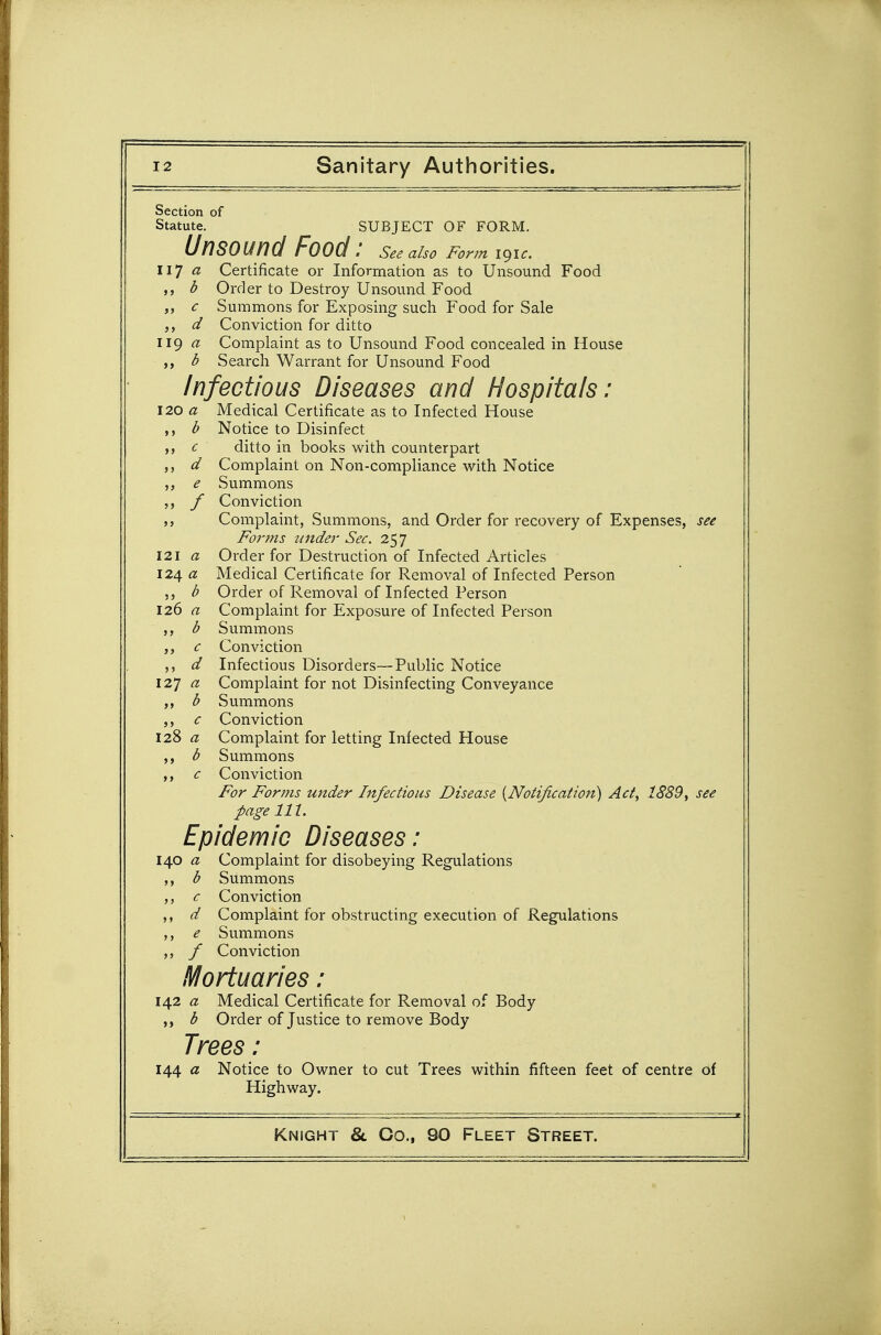 Section of Statute. SUBJECT OF FORM. Unsound Food : see aho Form i^ic. W] a Certificate or Information as to Unsound Food b Order to Destroy Unsound Food c Summons for Exposing such Food for Sale d Conviction for ditto 119 a Complaint as to Unsound Food concealed in House ,, b Search Warrant for Unsound Food Infectious Diseases and Hospitals: 120 a Medical Certificate as to Infected House b Notice to Disinfect c ditto in books with counterpart d Complaint on Non-compliance with Notice ,, e Summons f Conviction Complaint, Summons, and Order for recovery of Expenses, see Forms under Sec. 257 121 a Order for Destruction of Infected Articles 124 a Medical Certificate for Removal of Infected Person b Order of Removal of Infected Person 126 « Complaint for Exposure of Infected Person b Summons ,, c Conviction d Infectious Disorders—Public Notice 127 a Complaint for not Disinfecting Conveyance b Summons ,, c Conviction 128 ^? Complaint for letting Infected House ,, b Summons ,, c Conviction For Forms under Infectious Disease {Notification) Act, 1889^ see page lit. Epidemic Diseases: li^O a Complaint for disobeying Regulations b Summons c Conviction d Complaint for obstructing execution of Regulations ,, e Summons ,, f Conviction Mortuaries: 142 a Medical Certificate for Removal of Body ,, b Order of Justice to remove Body Trees : 144 a Notice to Owner to cut Trees within fifteen feet of centre of Highway.