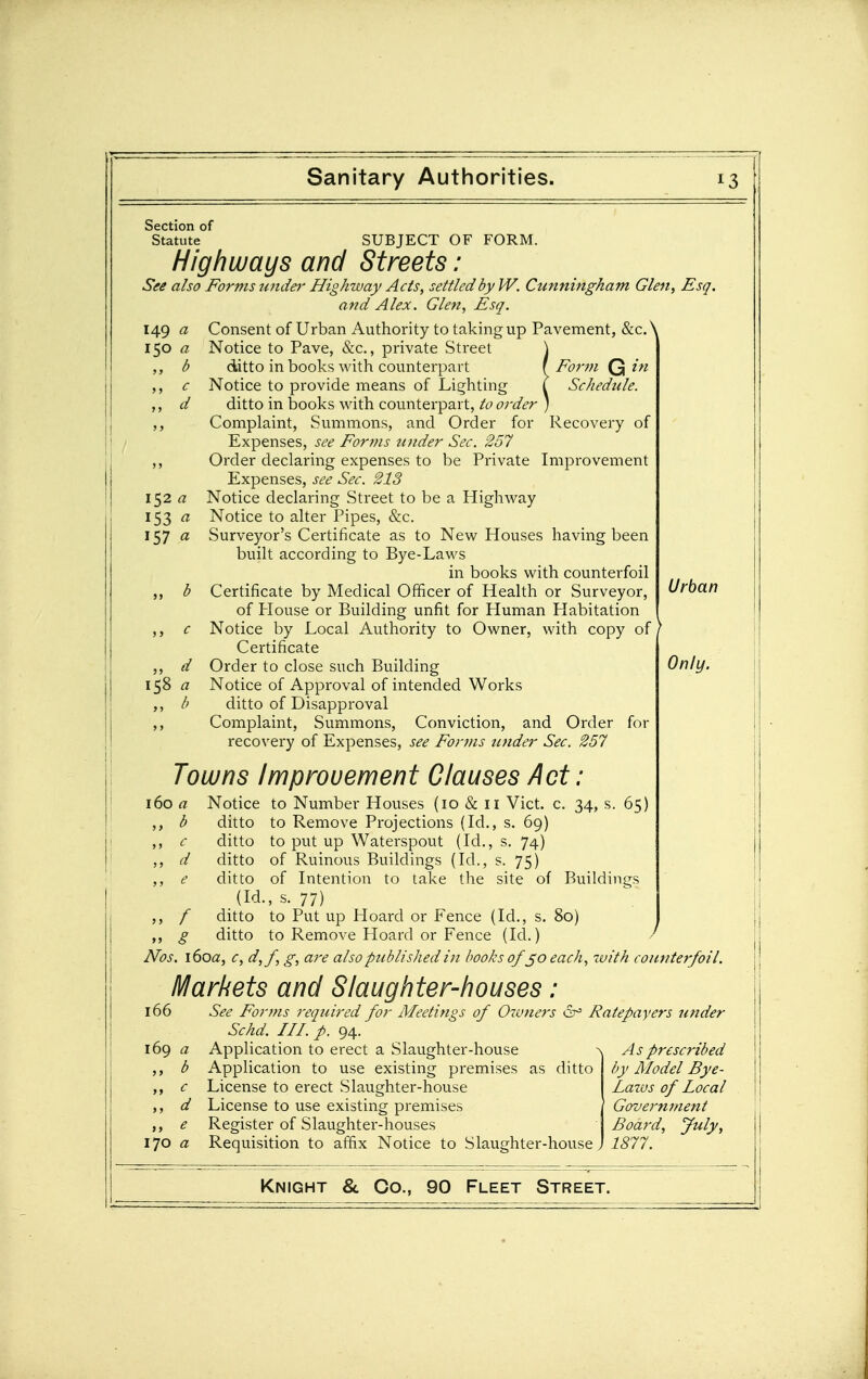 Section of Statute SUBJECT OF FORM. Highways and Streets: See also Forms undei- Highway Acts, settled by W. Cunningham Glen, Esq. and Alex. Glen, Esq. 149 a Consent of Urban Authority to taking up Pavement, &c. \ i$o a Notice to Pave, &c., private Street \ ,, b ditto in books with counterpart \ Form in ,, c Notice to provide means of Lighting I Schedule. ,, d ditto in books with counterpart, to order ) ,, Complaint, Summons, and Order for Recovery of Expenses, see Forms under Sec. 257 ,, Order declaring expenses to be Private Improvement Expenses, see Sec. 213 i$2 a Notice declaring Street to be a Highway 153 « Notice to alter Pipes, &c. 157 a Surveyor's Certificate as to New Houses having been built according to Bye-Laws in books with counterfoil b Certificate by Medical Officer of Health or Surveyor, of Plouse or Building unfit for Human Habitation c Notice by Local Authority to Owner, with copy of Certificate d Order to close such Building 158 « Notice of Approval of intended Works ditto of Disapproval Complaint, Summons, Conviction, and Order for recovery of Expenses, see For??ts under Sec. 257 Towns Improvement Clauses Act 160 a ,, c „ d Notice to Number Houses (10 & ii Vict. c. 34, s. 65) ditto to Remove Projections (Id., s. 69) ditto to put up Waterspout (Id., s, 74) ditto of Ruinous Buildings (Id., s. 75) ditto of Intention to take the site of Buildings (Id., s. 77) ditto to Put up Hoard or Fence (Id., s. 80) ditto to Remove Hoard or Fence (Id.) Urban Only. Nos. i6oa, c, d,f, g, are also published in books ofeach, zvith counterfoil. Markets and Slaughter-houses 166 169 a „ b 170 a See Forms required for Meetings of Oivners Ratepayers under Schd. III. p. 94. Application to erect a Slaughter-house Application to use existing premises as ditto License to erect Slaughter-house License to use existing premises Register of Slaughter-houses Requisition to affix Notice to Slaughter-house, As prescribed by Model Bye- Lazus of Local Government Board, July, 1877.