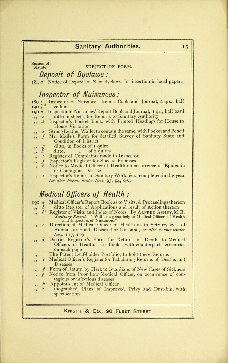 Section of Statute SUBJECT OF FORM. Deposit of Byelaws: 184 a Notice of Deposit of New Byelaws, for insertion in local paper. Inspector of Nuisances: 189 ) Inspector of Nuisances' Report Book and Journal, 2 qrs., half 190 ) vellum 190 b Inspector of Nuisances' Report Book and Journal, i qr., half basil c ditto in sheets, for Reports to Sanitary Authority ,, d Inspector's Pocket Book, with Printed Headings for House to House Visitation ,, <f Strong Leather Wallet to contain the same, with Pocket and Pencil / Mr. Maile's Form for detailed Survey of Sanitary State and Condition of District ,, g ditto, in Books of i quire ,, h ditto, ,, of 2 quires / Register of Complaints made to Inspector J Inspector's Register for Special Premises k Notice to Medical Officer of Health on occurrence of Epidemic or Contagious Disease ,, / Inspector's Report of Sanitary Work, &c., completed in the year See also For??is 2inder Sees. 93, 94, ^c. Medical Officers of Health : 191 a Medical Officer's Report Book as to Visits, & Proceedings thereon d ditto Register of Applications and result of Action thereon ,, Register of Visits and Index of Notes. By Alfred AsHBY,M.B. Sanitary Record.— Will be a great help to Medical Officers of Health and Inspectors of Nuisances. c Direction of Medical Officer of Health as to Seizure, &c., of Animals or Food, Diseased or Unsound, see also Forms under Sees. 117, 119 d District Registrar's Form for Returns of Deaths to Medical Officers of Health. In Books, with counterpart, 20 entries on each page ,, The Patent Leaf-holder Portfolio, to hold these Returns ,, e Medical Officer's Register for Tabulating Returns of Deaths and Diseases / Form of Return by Clerk to Guardians of New Cases of Sickness g Notice from Poor Law Medical Officer, on occurrence of con- tagious or infectious diseases h Appoint;iicnt of Medical Officer i Lithographed Plans of Improved Privy and Dust-bin, with specification