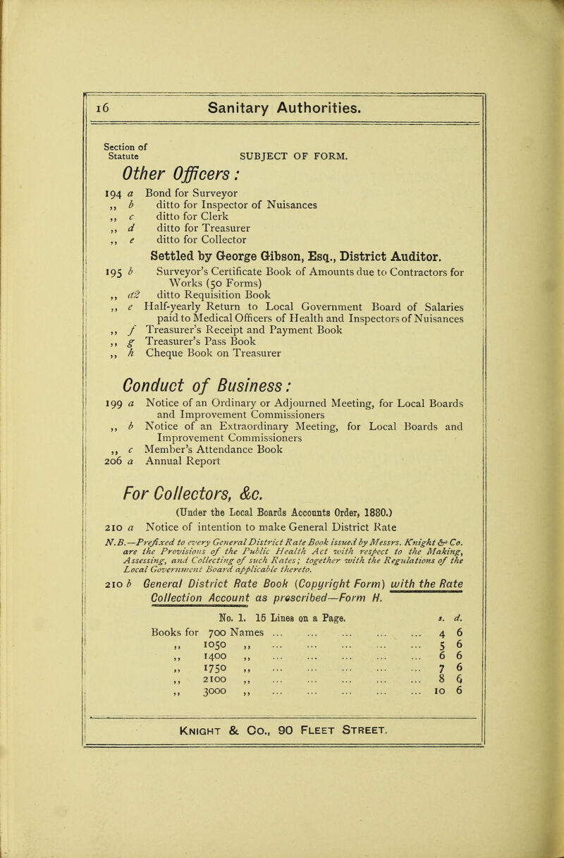 Section of Statute SUBJECT OF FORM. Other Officers: 194 « Bond for Surveyor b ditto for Inspector of Nuisances c ditto for Clerk d ditto for Treasurer e ditto for Collector Settled by George Gibson, Esq., District Auditor. 195 b Surveyor's Certificate Book of Amounts due to Contractors for Works (50 Forms) (i2 ditto Requisition Book ,, e Half-yearly Return to Local Government Board of Salaries paid to Medical Officers of Health and Inspectors of Nuisances / Treasurer's Receipt and Payment Book ,, g Treasurer's Pass Book ,, h Cheque Book on Treasurer Conduct of Business: igg a Notice of an Ordinary or Adjourned Meeting, for Local Boards and Improvement Commissioners ,, b Notice of an Extraordinary Meeting, for Local Boards and Improvement Commissioners c Member's Attendance Book 206 a Annual Report For Collectors, &c. (Under the Local Boards Accounts Order, 1880.) 210 a Notice of intention to make General District Rate N. B. —Prefixed to every General District Rate Book issued by Messrs. Knight &J Co, are the Provisions of the Public Health Act with respect to the Making^ Assessing, and Collectittg of such Rates; together with the Regulations of the Local Government Board applicable thereto. 210 b General District Rate Book {Copyright Form) witti the Rate Collection Account as proscribed—Form H. No. 1. 15 Lines on a Page. s. d. Books for 700 Names ... ... ... ... ... 46 1050 „ 5 6 ,, 1400 ,, 6 6 1750 „ 7 6 2100 8 6 3000 10 6