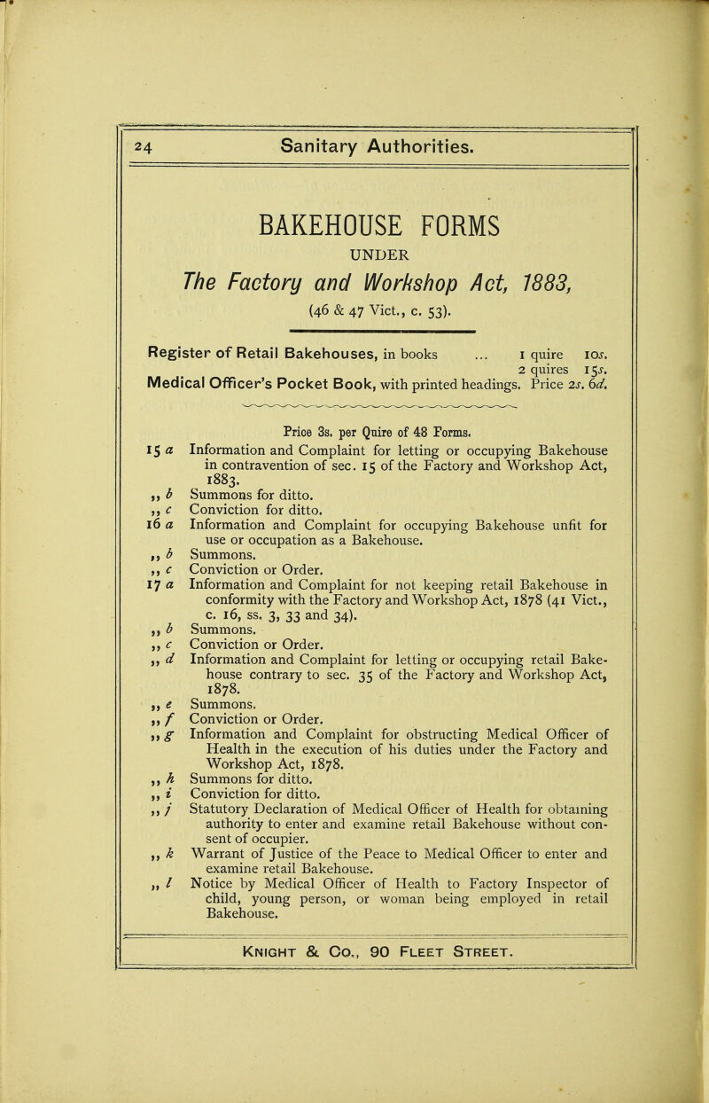 BAKEHOUSE FORMS UNDER The Factory and Workshop Act, 1883, (46 & 47 Vict., c. 53). Register of Retail Bakehouses, in books ... i quire los. 2 quires 15^. Medical Officer's Pocket Book, with printed headings. Price 2s. 6d. Price 3s. per Quire of 48 Forms. 1$ a Information and Complaint for letting or occupying Bakehouse in contravention of sec. 15 of the Factory and Workshop Act, ^ 1883. d Summons for ditto. c Conviction for ditto. 16 a Information and Complaint for occupying Bakehouse unfit for use or occupation as a Bakehouse. d Summons. ,, c Conviction or Order. ij a Information and Complaint for not keeping retail Bakehouse in conformity with the Factory and Workshop Act, 1878 (41 Vict., c. 16, ss. 3, 33 and 34). ,, d Summons. ,, c Conviction or Order. ,, d Information and Complaint for letting or occupying retail Bake- house contrary to sec. 35 of the Factory and Workshop Act, 1878. „ e Summons. f Conviction or Order. Information and Complaint for obstructing Medical Officer of Health in the execution of his duties under the Factory and Workshop Act, 1878. A Summons for ditto. ,, i Conviction for ditto. ,, / Statutory Declaration of Medical Officer of Health for obtaming authority to enter and examine retail Bakehouse without con- sent of occupier. k Warrant of Justice of the Peace to Medical Officer to enter and examine retail Bakehouse. / Notice by Medical Officer of Health to Factory Inspector of child, young person, or woman being employed in retail Bakehouse.