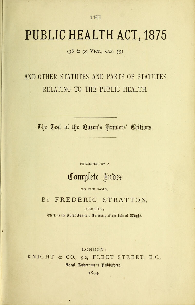 THE PUBLIC HEALTH ACT, 1875 (38 & 39 Vict., cap. 55) AND OTHER STATUTES AND PARTS OF STATUTES RELATING TO THE PUBLIC HEALTH. ^I^t %txt of t^t (^nnxCn '$mtm' (^hlimx^. PRECEDED BY A TO THE SAME, By FREDERIC STRATTON, SOLICITOR, (flrierft to tfie Kural Sanitary autfiottts of tt)t Isle of aOtgfit. LONDON: KNIGHT & CO., 90, FLEET STREET, E.G., ilocal CGrobernment Puijiisljfrs. 1894.