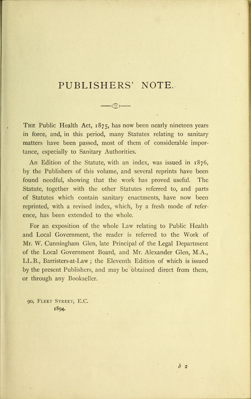 PUBLISHERS' NOTE. The Public Health Act, 1875, has now been nearly nineteen years in force, and, in this period, many Statutes relating to sanitary matters have been passed, most of them of considerable impor- tance, especially to Sanitary Authorities. An Edition of the Statute, with an index, was issued in 1876, by the Publishers of this volume, and several reprints have been found needful, showing that the work has proved useful. The Statute, together with the other Statutes referred to, and parts of Statutes which contain sanitary enactments, have now been reprinted, with a revised index, which, by a fresh mode of refer- ence, has been extended to the whole. For an exposition of the whole Law relating to Public Health and Local Government, the reader is referred to the Work of Mr. W. Cunningham Glen, late Principal of the Legal Department of the Local Government Board, and Mr. Alexander Glen, M.A., LL.B., Barristers-at-Law ; the Eleventh Edition of which is issued by the present Publishers, and may be obtained direct from them, or through any Bookseller. 90, Fleet Street, E.G. 1894.