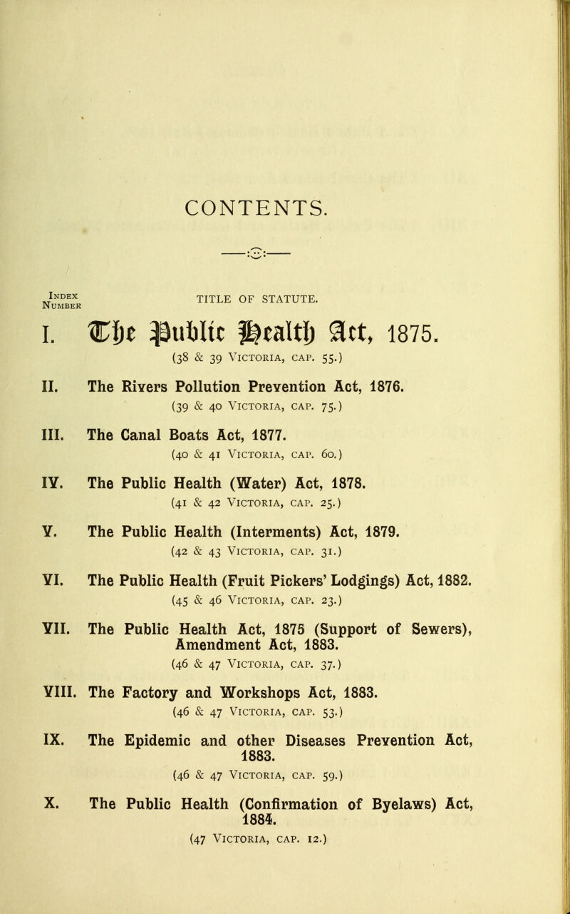 CONTENTS. Jndex title of statute. Number I. ^3ul)Iic f^ealtl) ^ct, 1875. (38 & 39 Victoria, cap. 55.) II. The Rivers Pollution PreYention Act, 1876. (39 & 40 Victoria, cap. 75.) III. The Canal Boats Act, 1877. (40 & 41 Victoria, cap. 60,) lY. The Public Health (Water) Act, 1878. (41 & 42 Victoria, cap. 25.) Y. The Public Health (Interments) Act, 1879. (42 & 43 Victoria, cap. 31.) YI. The Public Health (Fruit Pickers' Lodgings) Act, 1882. (45 & 46 Victoria, cap. 23.) YII. The Public Health Act, 1875 (Support of Sewers), Amendment Act, 1883. (46 & 47 Victoria, cap. 37.) YIII. The Factory and Workshops Act, 1883. (46 & 47 Victoria, cap. 53.) IX. The Epidemic and other Diseases Prevention Act, 1883. (46 & 47 Victoria, cap. 59.) X. The Public Health (Confirmation of Byelaws) Act, 1885. (47 Victoria, cap. 12.)