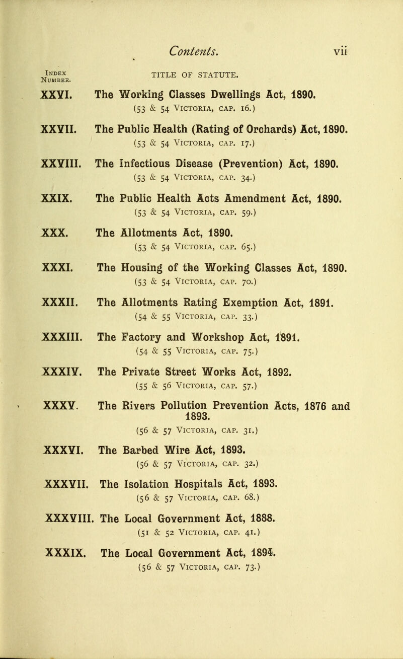 Index TITLE OF STATUTE. Number. XXYI. The Working Classes Dwellings Act, 1890. (53 & 54 Victoria, cap. i6.) XXYII. The Public Health (Rating of Orchards) Act, 1890. (53 & 54 Victoria, cap. 17.) XXYIII. The Infectious Disease (Prevention) Act, 1890. (53 & 54 Victoria, cap. 34.) XXIX. The Public Health Acts Amendment Act, 1890. (53 & 54 Victoria, cap. 59.) XXX. The Allotments Act, 1890. (53 & 54 Victoria, cap. 65.) XXXI. The Housing of the Working Classes Act, 1890. (53 & 54 Victoria, cap. 70.) XXXII. The Allotments Rating Exemption Act, 1891. (54 & 55 Victoria, cap. 33.) XXXIII. The Factory and Workshop Act, 1891. (54 & 55 Victoria, cap. 75.) XXXIY. The Private Street Works Act, 1892. (55 ^ 56 Victoria, cap. 57,) XXXY. The Rivers Pollution Prevention Acts, 1876 and 1893. (56 & 57 Victoria, cap. 31.) XXXYI. The Barbed Wire Act, 1893. (56 & 57 Victoria, cap. 32.) XXXYII. The Isolation Hospitals Act, 1893. (56 & 57 Victoria, cap. 68.) XXXYIII. The Local Government Act, 1888. (51 & 52 Victoria, cap. 41.) XXXIX. The Local Government Act, 1894. (56 & 57 Victoria, cap. 73.)