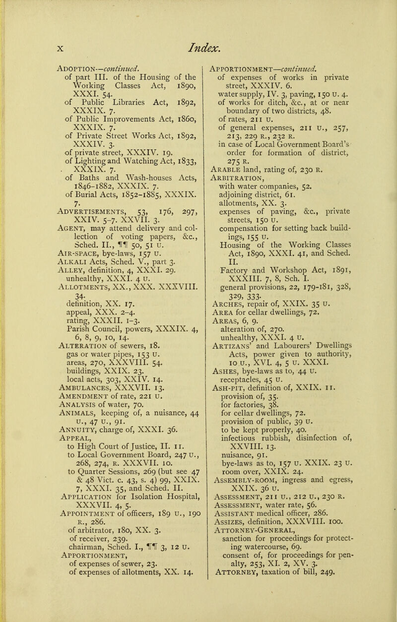 Adoption—continued. of part III. of the Housing of the Working Classes Act, 1890, XXXI. 54. of Public Libraries Act, 1892, XXXIX. 7. of Public Improvements Act, i860, XXXIX. 7. of Private Street Works Act, 1892, XXXIV. 3. of private street, XXXIV. 19. of Lighting and Watching Act, 1833, . XXXIX. 7. of Baths and Wash-houses Acts, 1846-1882, XXXIX. 7. of Burial Acts, 1852-1885, XXXIX. 7- Advertisements, 53, 176, 297, XXIV. 5-7. XXVII. 3. Agent, may attend delivery and col- lection of voting papers, &c., Sched. 11., IflT 50, 51 u. Air-space, bye-laws, 157 u. Alkali Acts, Sched. V., part 3. Alley, definition, 4, XXXI. 29. unhealthy, XXXI. 4 U. Allotments, XX., XXX. XXXVIII. 34- definition, XX. 17. appeal, XXX. 2-4. rating, XXXII. I-3. Parish Council, powers, XXXIX. 4, 6, 8, 9, 10, 14. Alteration of sewers, 18. gas or water pipes, 153 u. areas, 270, XXXVIII. 54. buildings, XXIX. 23. local acts, 303, XXIV. 14. Ambulances, XXXVII. 13. Amendment of rate, 221 u. Analysis of water, 70. Animals, keeping of, a nuisance, 44 u., 47 u., 91. Annuity, charge of, XXXI. 36. Appeal, to High Court of Justice, II. 11. to Local Government Board, 247 U., 268, 274, R. XXXVII. 10. to Quarter Sessions, 269 (but see 47 & 48 Vict. c. 43, s. 4) 99, XXIX. 7, XXXI. 35, and Sched. II. Application for Isolation Hospital, XXXVII. 4, 5. Appointment of officers, 189 u., 190 R., 286. of arbitrator, 180, XX. 3. of receiver, 239. chairman, Sched. I., IT*!! 3, 12 u. Apportionment, of expenses of sewer, 23. of expenses of allotments, XX. 14. Apportionment—continued. of expenses of works in private street, XXXIV. 6. water supply, IV. 3, paving, 150 u. 4. of works for ditch, &c., at or near boundary of two districts, 48. of rates, 211 u. of general expenses, 211 u., 257, 213, 229 R., 232 R. in case of Local Government Board's order for formation of district, 275 R. Arable land, rating of, 230 r. Arbitration, with water companies, 52. adjoining district, 61. allotments, XX. 3. expenses of paving, &c., private streets, 150 u. compensation for setting back build- ings, 155 u. Housing of the Working Classes Act, 1890, XXXI. 41, and Sched. H. Factory and Workshop Act, 1891, XXXIII. 7, 8, Sch. I. general provisions, 22, 179-181, 328, 329, 333. Arches, repair of, XXIX. 35 u. Area for cellar dwellings, 72. Areas, 6, 9. alteration of, 270. unhealthy, XXXI. 4 u. Artizans' and Labourers' Dwellings Acts, power given to authority, lo u., XVI. 4, 5 u. XXXI. Ashes, bye-laws as to, 44 u. receptacles, 45 U. Ash-pit, definition of, XXIX. 11. provision of, 35. for factories, 38. for cellar dwellings, 72. provision of public, 39 U. to be kept properly, 40. infectious rubbish, disinfection of, XXVIII. 13. nuisance, 91. bye-laws as to, 157 U. XXIX. 23 U. room over, XXIX. 24. Assembly-room, ingress and egress, XXIX. 36 u. Assessment, 211 u., 212 u., 230 r. Assessment, water rate, 56. Assistant medical officer, 286. Assizes, definition, XXXVIII. 100. Attorney-General, sanction for proceedings for protect- ing watercourse, 69. 1 consent of, for proceedings for pen- alty, 253, XL 2. XV. 3. Attorney, taxation of bill, 249.