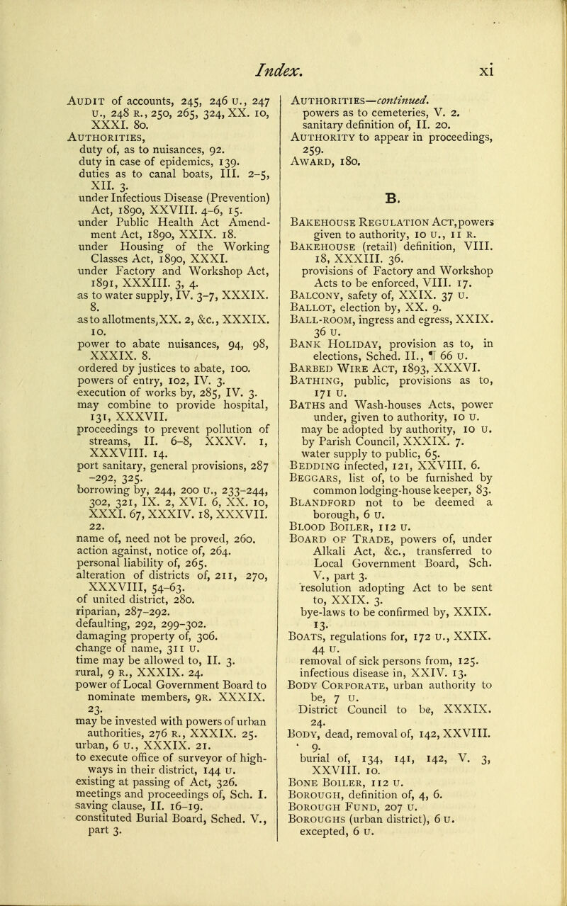 Audit of accounts, 245, 2460., 247 u., 248 R., 250, 265, 324, XX. 10, XXXI. 80. Authorities, duty of, as to nuisances, 92. duty in case of epidemics, 139. duties as to canal boats. III. 2-5, XII. 3. under Infectious Disease (Prevention) Act, 1890, XXVIII. 4-6, 15. under Public Health Act Amend- ment Act, 1890, XXIX. 18. under Housing of the Working Classes Act, 1890, XXXL under Factory and Workshop Act, 1891, XXXIII. 3, 4. as to water supply, IV. 3-7, XXXIX. 8. astoallotments.XX. 2, &c., XXXIX. 10. power to abate nuisances, 94, 98, XXXIX. 8. ordered by justices to abate, 100. powers of entry, 102, IV. 3. execution of works by, 285, IV. 3. may combine to provide hospital, 131, XXXVII. proceedings to prevent pollution of streams, II. 6-8, XXXV. i, XXXVIII. 14. port sanitary, general provisions, 287 -292, 325. borrowing by, 244, 200 u., 233-244, 302, 321, IX. 2, XVI. 6, XX. 10, XXXI. 67, XXXIV. 18, XXXVII. 22. name of, need not be proved, 260. action against, notice of, 264. personal liability of, 265. alteration of districts of, 211, 270, XXXVIII, 54-63. of united district, 280. riparian, 287-292. defaulting, 292, 299-302. damaging property of, 306. change of name, 311 u. time may be allowed to, II. 3. rural, 9 r., XXXIX. 24. power of Local Government Board to nominate members, 9R. XXXIX. 23. may be invested with powers of urban authorities, 276 R., XXXIX. 25. urban, 6 u., XXXIX. 21. to execute office of surveyor of high- ways in their district, 144 u. existing at passing of Act, 326. meetings and proceedings of, Sch. I. saving clause, II. 16-19. constituted Burial Board, Sched. V., part 3. AvTB.ORiTiB.s—contimied. powers as to cemeteries, V. 2. sanitary definition of, II. 20. Authority to appear in proceedings, 259- Award, 180. B. Bakehouse Regulation AcT,powers given to authority, 10 u., ii R. Bakehouse (retail) definition, VIII. 18, XXXIII. 36. provisions of Factory and Workshop Acts to be enforced, VIII. 17. Balcony, safety of, XXIX. 37 u. Ballot, election by, XX. 9. Ball-room, ingress and egress, XXIX. 36 u. Bank Holiday, provision as to, in elections, Sched. II., IT 66 u. Barbed Wire Act, 1893, XXXVI. Bathing, public, provisions as to, 171 u. Baths and Wash-houses Acts, power under, given to authority, 10 u. may be adopted by authority, 10 U. by Parish Council, XXXIX. 7. water supply to public, 65. Bedding infected, 121, XXVIII. 6. Beggars, list of, to be furnished by common lodging-house keeper, 83. Blandford not to be deemed a borough, 6 u. Blood Boiler, 112 u. Board of Trade, powers of, under Alkali Act, &c., transferred to Local Government Board, Sch. v., part 3. resolution adopting Act to be sent to, XXIX. 3. bye-laws to be confirmed by, XXIX. 13- Boats, regulations for, 172 u., XXIX. 44 u. removal of sick persons from, 125. infectious disease in, XXIV. 13. Body Corporate, urban authority to be, 7 u. District Council to be, XXXIX. 24. Body, dead, removal of, 142, XXVIII. ' 9- burial of, 134, 141, 142, V. 3, XXVIII. 10. Bone Boiler, 112 u. Borough, definition of, 4, 6. Borough Fund, 207 u. Boroughs (urban district), 6 u. excepted, 6 u.