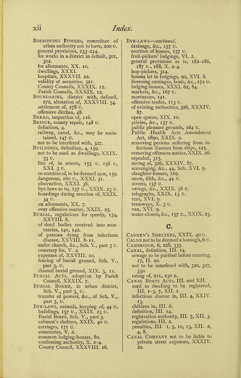 Borrowing Powers, committee of urban authority not to have, 200 U. general provisions, 233-244. for vi^orks in a district in default, 301, 302. for allotments, XX. 10. dwellings, XXXI. hospitals, XXXVII. 22. validity of securities, 321. County Councils, XXXIX. 12. Parish Councils, XXXIX. 12. Boundaries, district with, defined, 272, alteration of, XXXVIII. 54. settlement of, 278 u. offensive ditches, 48. Bread, inspection of, 116. Bridge, county repair, 148 u. definition, 4. railway, canal, &c., may be main- tained, 147 u. not to be interfered with, 327. Buildings, definition, 4, 159. not to be used as dwellings, XXIX. . 33 u. line of, in streets, 155 u. 156 u, XXI. 3 u. re-erection of, to be deemed new, 159. dangerous, 160 u., XXXI. 31. obstructive, XXXI. 38. bye-laws as to, 157 u., XXIX. 23 u. hoardings during erection of, XXIX. 34 u. on allotments, XX. 7. over offensive matter, XXIX. 25. Burial, regulations for speedy, 134, XXVIII. 8. of dead bodies received into mor- tuaries, 141, 142. of persons dying from infectious disease, XXVIII. 8-11. under church, &c., Sch. V., part 3 U. cemetery for, V. 2, expenses of, XXVIII. 10. fencing of burial ground, Sch. V., part 3, u. disused burial ground, XIX. 3, ii. Burial Acts, adoption by Parish Council, XXXIX. 7. Burial Board, in urban district, Sch. v., part 3, u. transfer of powers, &c., of Sch. V., part 3, u. Bye-laws, animals, keeping of, 44 u, buildings, 157 u., XXIX. 23 u. Burial Board, Sch. V., part 3. cabmen's shelters, XXIX. 40 u. carriages, 171 u. cemeteries, V. 2. common lodging-houses, 80. confirming authority, X. 2-4. County Council, XXXVIII. 16. '^Y'E.-\.KSN%—continued. drainage, &c., 157 U. erection of houses, 157 u. fruit-pickers' lodgmgs, VI. 2. general provisions as to, 182-186, 187 u., 188, X. 2-4. hop-pickers, 314. houses let in lodgings, 90, XVI. 8. licensing carriages, boats, &c., 172 u. lodging-houses, XXXI. 62, 84. markets, &c., 167 U. mortuaries, 141. offensive trades, 113 U. of existing authorities, 326, XXXIV. 87. open spaces, XIX, 10. privies, &c., 157 U. public pleasure grounds, 164 U. Public -Health Acts Amendment Act, 1890, XXIX. 9. removing persons suffering from in- fectious diseases from ships, 125. removing offensive matter, XXIX. 26. repealed, 315. saving of, 326, XXXIV. 87. scavenging, &c., 44, Sch. XVI. 9. slaughter-houses, 169. snow, filth, &c., 44 U. streets, 157 u. swings, &c., XXIX. 38 U. telegraphs, XXIX. 13 U. tent, XVI. 9. tramways, X. 3 U. van, XVI. 9. water-closets, &c., 157 U., XXIX. 23. c. Cabmen's Shelters, XXIX. 40 u. Calne not to be deemed a borough, 6 u. Cambridge, 6, 228, 335. Canal, definition. III. 14. sewage to be purified before entering, 17, II. 20. not to be interfered with, 320, 327, 330- rating of, 211, 230 R. Canal Boats Acts, III. and XII. used as dwelling to be registered, III. 1-3, 7, XII. I. infectious disease in. III. 4, XXIV. children in. III. 6. definition. III. 14. registration authority. III. 7, XII. 3. regulations, III. 2. penalties. III. i, 5, 10, 13, XII. 2, 4, 8. Canal Company not to be liable to private street expenses, XXXIV. 22.
