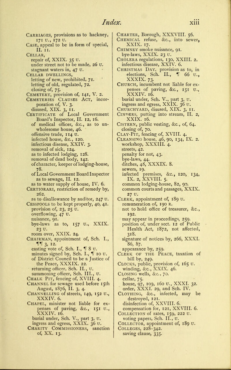 CahriageS; provisions as to hackney, 171 u., 172 u. Case, appeal to be in form of special, 11. II. Cellar, repair of, XXIX. 35 U. under street not to be made, 26 U. stagnant waters in, 47 U. Cellar dwellings, letting of new, prohibited, 71. letting of old, regulated, 72. closing of, 75. Cemetery, provision of, 141, V. 2. Cemeteries Clauses Act, incor- poration of, V. 3. disused, XIX. 3, ii. Certificate of Local Government Board's Inspector, II. 12, 16. of medical officer, &c., as to un- wholesome house, 46. offensive trade, 114 U. infected house, &c., 120. infectious disease, XXIV. 3. removal of sick, 124. as to infected lodging, 128. removal of dead body, 142. of character, keeper of lodging-house, 78. of Local Government Board Inspector as to sewage, II. 12. as to water supply of house, IV. 6. Certiorari, restriction of remedy by, 262. as to disallowance by auditor, 247 u. Cesspools to be kept properly, 40, 41. provision of, 23, 25 u. ovei-flowing, 47 u. nuisance, 91. bye-laws as to, 157 u., XXIX. 23 u. room over, XXIX. 24. Chairman, appointment of, Sch, I., iriT 3,12. casting vote of, Sch. I., II 8 u. minutes signed by, Sch. I., IT 10 u. of District Council to be a Justice of the Peace, XXXIX. 22. returning officer, Sch. II., U. summoning officer, Sch. III., U. Chalk Pit, fencing of, XVIII. 4. Channel for sewage used before 15th August, 1876, II. 3, 4. Channelling of streets, 149, 152 u., XXXIV. 6. Chapel, minister not liable for ex- penses of paving, &c., 151 u., XXXIV. 16. burial under, Sch. V., part 3, U. ingress and egress, XXIX. 36 u. Charity Commissioners, sanction of, XX. 13. Charter, Borough, XXXVIII. 56. Chemical refuse, &c., into sewer, XXIX. 17. Chimney smoke nuisance, 91. bye-laws, XXIX. 23 u. Cholera regulations, 130, XXIII. 2. infectious disease, XXIV, 6. Christmas Day, provision as to, in elections, Sch. II., ^ 66 u., XXXIX. 73, Church, incumbent not liable for ex- penses of paving, &c., 151 u., XXXIV. 16. burial under, Sch. V., part 3, u. ingress and egress, XXIX. 36 u. Churchyard, disused, XIX. 3, 11, Cinders, putting into stream, II. 2, XXIX, 16, Cistern, public vesting, &c., of, 64. closing of, 70. Clay-Pit, fencing of, XVIII. 4. Cleansing house, 46, 90, 134, IX. 2. workshop, XXXIII. 4. streets, 42. penalty for not, 43. bye-laws, 44. ditches, 48, XXXIX. 8. sewers, 19. infected premises, &c., 120, 134, IX. 2, XXVIII. 5. common lodging-house, 82, 90. common courts and passages, XXIX. 27 u. Clerk, appointment of, 189 u. remuneration of, 190 R. not to hold office of treasurer, &c., 192. may appear in proceedings, 259. position of, under sect. 12 of Public Health Act, 1872, not affected, 318. signature of notices by, 266, XXXI. 86, 87. appearance by, 259. Clerk of the Peace, taxation of bill by, 249. Clocks, public, provision of, 165 u. winding, &c., XXIX. 46. Closing wells, &c., 70. cellar, 75. house, 97, 109, 160 u., XXXI. 32. order, XXX1. 29, and Sch. IV. Clothing, &c., infected, may be destroyed, 121. disinfection of, XXVIII. 6. compensation for, 121, XXVIII. 6. Collection of rates, 159, 222 u. voting papers, Sch. II., u. Collector, appointment of, 189 u. Colleges, 228-342. saving clause, 335.