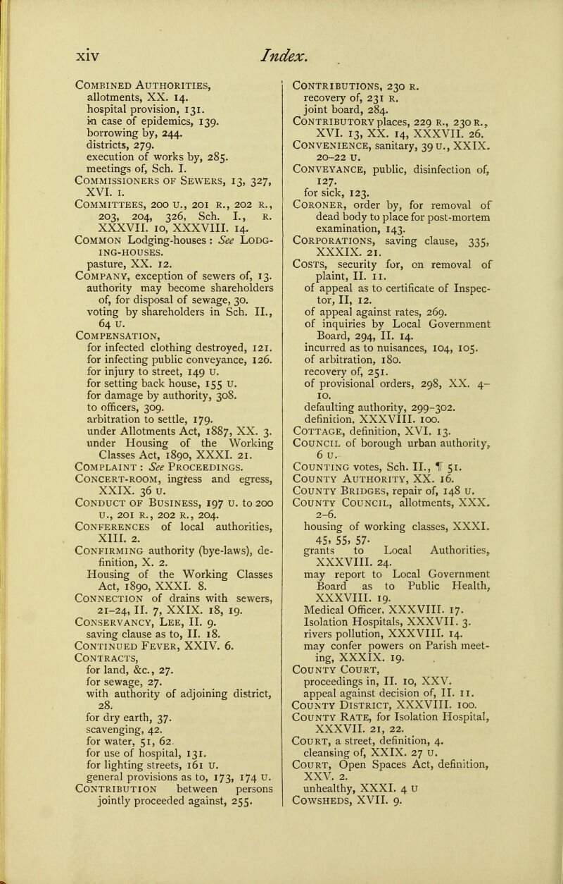 Combined Authorities, allotments, XX. 14. hospital provision, 131. in case of epidemics, 139. borrowing by, 244. districts, 279. execution of works by, 285. meetings of, Sch. I. Commissioners of Sewers, 13, 327, XVI. I. Committees, 200 u., 201 r., 202 r., 203, 204, 326, Sch. I., R. XXXVII. 10, XXXVIII. 14. Common Lodging-houses: See Lodg- ing-houses. pasture, XX. 12. Company, exception of sewers of, 13. authority may become shareholders of, for disposal of sewage, 30. voting by shareholders in Sch. 11., 64 u. Compensation, for infected clothing destroyed, 121. for infecting public conveyance, 126, for injury to street, 149 u. for setting back house, 155 u. for damage by authority, 308. to officers, 309. arbitration to settle, 179. under Allotments Act, 1887, XX. 3. under Housing of the Working Classes Act, 1890, XXXI. 21. Complaint : See Proceedings. Concert-room, ingress and egress, XXIX. 36 u. Conduct of Business, 197 u. to 200 u., 201 R., 202 R., 204. Conferences of local authorities, XIIL 2. Confirming authority (bye-laws), de- finition, X. 2. Housing of the Working Classes Act, 1890, XXXI. 8. Connection of drains with sewers, 21-24, II- 1, XXIX. 18, 19. Conservancy, Lee, II. 9. saving clause as to, II. 18. Continued Fever, XXIV. 6. Contracts, for land, &c., 27. for sewage, 27. with authority of adjoining district, 28. for dry earth, 37. scavenging, 42. for water, 51, 62. for use of hospital, 131. for lighting streets, 161 U. general provisions as to, 173, 174 U. Contribution between persons jointly proceeded against, 255. Contributions, 230 r. recovery of, 231 R. joint board, 284. Contributory places, 229 r., 230 r,, XVI. 13, XX. 14, XXXVII. 26. Convenience, sanitary, 39 u., XXIX. 20-22 u. Conveyance, public, disinfection of, 127. for sick, 123. Coroner, order by, for removal of dead body to place for post-mortem examination, 143. Corporations, saving clause, 335, XXXIX. 21. Costs, security for, on removal of plaint, II. II. of appeal as to certificate of Inspec- tor, II, 12. of appeal against rates, 269. of inquiries by Local Government Board, 294, II. 14. incurred as to nuisances, 104, 105. of arbitration, 180. recovery of, 251. of provisional orders, 298, XX. 4- 10. defaulting authority, 299-302. definidon, XXXVIII. 100. Cottage, definition, XVI. 13. Council of borough urban authority,. 6 u. Counting votes, Sch. II., IT 51. County Authority, XX. 16. County Bridges, repair of, 148 u. County Council, allotments, XXX. 2-6. housing of working classes, XXXL 45» 55, 57. grants to Local Authorities^ XXXVIII. 24. may report to Local Government Board as to Public Health, XXXVIII. 19. Medical Officer, XXXVIII. 17. Isolation Hospitals, XXXVII. 3. rivers pollution, XXXVIII. 14. may confer powers on Parish meet- ing, XXXIX. 19. County Court, proceedings in, II. 10, XXV. appeal against decision of, II. ii. County District, XXXVIII. 100. County Rate, for Isolation Hospital, XXXVII. 21, 22. Court, a street, definition, 4. cleansing of, XXIX. 27 u. Court, Open Spaces Act, definition, XXV. 2. unhealthy, XXXI. 4 U Cowsheds, XVII. 9.