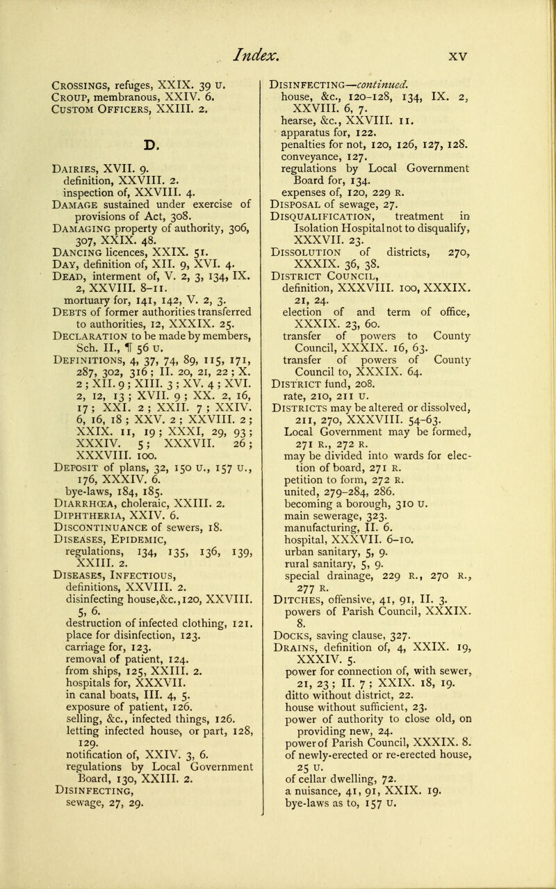 Crossings, refuges, XXIX. 39 u. Croup, membranous, XXIV. 6. Custom Officers, XXIII. 2. D. Dairies, XVII. 9. definition, XXVIII. 2. inspection of, XXVIII. 4. Damage sustained under exercise of provisions of Act, 308. Damaging property of authority, 306, 307, XXIX. 48. Dancing licences, XXIX. 51. Day, definition of, XII. 9, XVI. 4. Dead, interment of, V. 2, 3, 134, IX. 2, XXVIII. 8-11. mortuary for, 141, 142, V. 2, 3. Debts of former authorities transferred to authorities, 12, XXXIX. 25. Declaration to he made by members, Sch. IL, IT 56 u. Definitions, 4, 37, 74, 89, 115, 171, 287, 302, 316; II. 20, 21, 22 ; X. 2 ; XII. 9 ; XIII. 3 ; XV. 4 ; XVI. 2, 12, 13 ; XVIL 9 ; XX. 2, 16, 17 ; XXI. 2 ; XXII. 7 ; XXIV. 6, 16, 18 ; XXV. 2 ; XXVIII. 2 ; XXIX. II, 19; XXXI, 29, 93; XXXIV. 5; XXXVII. 26; XXXVIII. 100. Deposit of plans, 32, 150 u., 157 u., 176, XXXIV. 6. bye-laws, 184, 185. Diarrhoea, choleraic, XXIII. 2. Diphtheria, XXIV. 6. Discontinuance of sewers, 18. Diseases, Epidemic, regulations, 134, 135, 136, 139, XXIII. 2. Diseases, Infectious, definitions, XXVIII. 2. disinfecting house,&c.,i20, XXVIII. 5, 6. destruction of infected clothing, 121. place for disinfection, 123. carriage for, 123. removal of patient, 124. from ships, 125, XXIII. 2. hospitals for, XXXVII. in canal boats, III. 4, 5. exposure of patient, 126. selling, &c., infected things, 126. letting infected house-, or part, 128, 129. notification of, XXIV. 3, 6. regulations by Local Government Board, 130, XXIII. 2. Disinfecting, sewage, 27, 29. Disinfecting—continued. house, &c., 120-128, 134, IX. 2, XXVIII. 6, 7. hearse, &c., XXVIII. 11. apparatus for, 122. penalties for not, 120, 126, 127, 128. conveyance, 127. regulations by Local Government Board for, 134. expenses of, 120, 229 r. Disposal of sewage, 27. Disqualification, treatment in Isolation Hospital not to disqualify, XXXVII. 23. Dissolution of districts, 270, XXXIX. 36, 38. District Council, definition, XXXVIIL 100, XXXIX. 21, 24. election of and term of office, XXXIX. 23, 60. transfer of powers to County Council, XXXIX. 16, 63. transfer of powers of County Council to, XXXIX. 64. District fund, 208. rate, 210, 211 u. Districts may be altered or dissolved, 211, 270, XXXVIIL 54-63. Local Government may be formed, 271 R., 272 R. may be divided into wards for elec- tion of board, 271 R. petition to form, 272 R. united, 279-284, 286. becoming a borough, 310 U. main sewerage, 323. manufacturing, II. 6. hospital, XXXVII. 6-10. urban sanitary, 5, 9. rural sanitary, 5, 9. special drainage, 229 R., 270 R., 277 R. Ditches, offensive, 41, 91, II. 3. powers of Parish Council, XXXIX. 8. Docks, saving clause, 327. Drains, definition of, 4, XXIX. 19, XXXIV. 5. power for connection of, with sewer, 21, 23; II. 7 ; XXIX. 18, 19. ditto without district, 22. house without sufficient, 23. power of authority to close old, on providing new, 24. power of Parish Council, XXXIX. 8. of newly-erected or re-erected house, 25 u. of cellar dwelling, 72. a nuisance, 41, 91, XXIX. 19. bye-laws as to, 157 u.