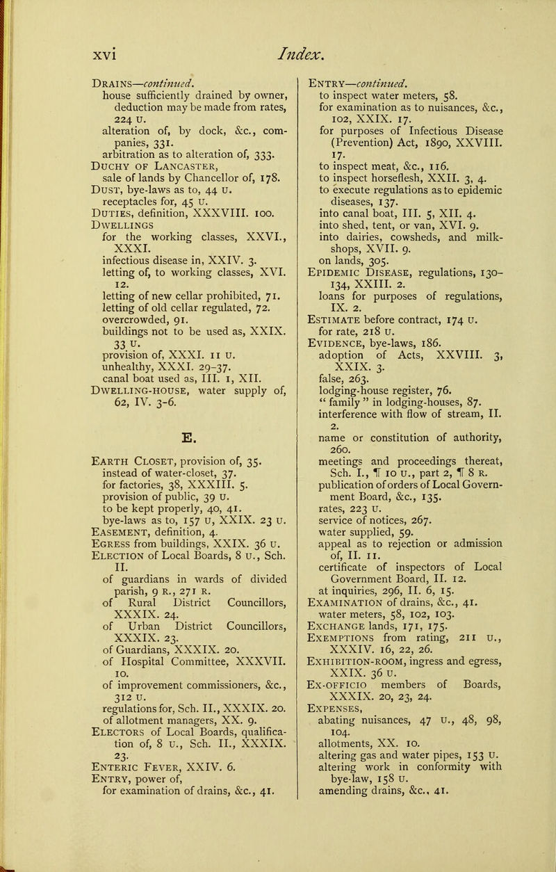 Drai NS—continued. house sufficiently drained by owner, deduction may be made from rates, 224 u. alteration of, by dock, &c., com- panies, 331. arbitration as to alteration of, 333. Duchy of Lancaster, sale of lands by Chancellor of, 178. Dust, bye-laws as to, 44 u. receptacles for, 45 U. Duties, definition, XXXVIII. 100. Dwellings for the working classes, XXVI., XXXI. infectious disease in, XXIV. 3. letting of, to working classes, XVI. 12. letting of new cellar prohibited, 71. letting of old cellar regulated, 72. overcrowded, 91. buildings not to be used as, XXIX. 33 u. provision of, XXXI. ii u. unhealthy, XXXI. 29-37. canal boat used as, III. i, XII. Dwelling-house, water supply of, 62, IV. 3-6. E. Earth Closet, provision of, 35. instead of water-closet, 37. for factories, 38, XXXIII. 5. provision of public, 39 U. to be kept properly, 40, 41. bye-laws as to, 157 u, XXIX. 23 u. Easement, definition, 4. Egress from buildings, XXIX. 36 u. Election of Local Boards, 8 u., Sch. II. of guardians in wards of divided parish, 9 R., 271 R. of Rural District Councillors, XXXIX. 24. of Urban District Councillors, XXXIX. 23. of Guardians, XXXIX. 20. of Hospital Committee, XXXVII. 10. of improvement commissioners, &c., 312 u. regulations for, Sch. II., XXXIX. 20. of allotment managers, XX. 9. Electors of Local Boards, qualifica- tion of, 8 u., Sch. II., XXXIX. 23- Enteric Fever, XXIV. 6. Entry, power of, for examination of drains, &c., 41. Entry—continued. to inspect water meters, 58. for examination as to nuisances, &c., 102, XXIX. 17. for purposes of Infectious Disease (Prevention) Act, 1890, XXVIII. 17. to inspect meat, &c., 116. to inspect horseflesh, XXII. 3, 4. to execute regulations as to epidemic diseases, 137. into canal boat, III. 5, XII. 4. into shed, tent, or van, XVI. 9. into dairies, cowsheds, and milk- shops, XVII. 9. on lands, 305. Epidemic Disease, regulations, 130- 134, XXIII. 2. loans for purposes of regulations, IX. 2. Estimate before contract, 174 u. for rate, 218 u. Evidence, bye-laws, 186. adoption of Acts, XXVIII. 3, XXIX. 3. false, 263. lodging-house register, 76. *' family  in lodging-houses, 87. interference with flow of stream, II. 2. name or constitution of authority, 260. meetings and proceedings thereat, Sch. I., IT 10 u., part 2, H 8 R. publication of orders of Local Govern- ment Board, &c., 135. rates, 223 u. service of notices, 267. water supplied, 59. appeal as to rejection or admission of, IL II. certificate of inspectors of Local Government Board, II. 12. at inquiries, 296, II. 6, 15. Examination of drains, &c., 41. water meters, 58, 102, 103. Exchange lands, 171, 175. Exemptions from rating, 211 u., XXXIV. 16, 22, 26. Exhibition-room, ingress and egress, XXIX. 36 u. Ex-OFFicio members of Boards, XXXIX. 20, 23, 24. Expenses, abating nuisances, 47 u., 48, 98, 104. allotments, XX. 10. altering gas and water pipes, 153 U. altering vi^ork in conformity with bye-law, 158 u. amending drains, &c., 41.