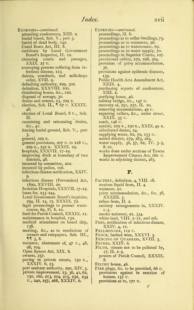 Y.^VTm'S,'^'^—continued. attending conferences, XIII. 2. burial board, Sch. V., part 3. burial of dead body, 142. Canal Boats Act, III. 8. certificate by Local Government Board's Inspector, II. 12. cleansing courts and passages, XXIX. 27 u. conveying persons suffering from in- fectious disease, 123. dairies, cowsheds, and milkshops order, XVII. 9. defaulting authority, 299, 302. definition, XXXVIII. 100. disinfecting house, &c., 120. disposal of sewage, 30. drains and sewers, 23, 229 R. election, Sch. II., IT 67 u. XXXIX. 48. election of Local Board, 8 u., Sch. n. . . - . examining and reinstating drains, &c., 41. fencing burial ground, Sch. V., part 3- general, 229 R. general provisions, 207 u. to 228 u., 229 R., 232 R. XXXIX. 29. hospitals, XXXVII. 17-19. improving ditch at boundary of two districts, 48. incurred by committee, 202. incurred by police, 106. infectious disease notification, XXIV. 9- infectious disease (Prevention) Act, 1890, XXVIII. 20. Isolation Hospitals, XXXVII. 17-19. loans for, 233 -244. Local Government Board's inquiries, 294, II. 14. 15. XXXIX. 72. legal proceedings to protect water- course, 69, II. 8, 10. limit for Parish Council, XXXIX. 11. maintenance in hospital, 132. medical attendance on board ship, 138. meeting, &c., as to resolutions of owners and ratepayers, Sch. III., inr 3,8. nuisance, abatement of, 47 u., 48, 98, 104. Open Spaces Act, XIX. 8. owners, 257. paving in private streets, 150 u., XXXIV. 6, 23. port sanitary authority, 290, XIV. 3. private improvement, 23, 36, 41, 62, 150, 160, 213, 214, 215, 232, 234 u., 240, 257, 268, XXXIV. 6. Expenses—continued. proceedings, II. 8. proceedings as to cellar dwellings, 75. proceedings as to nuisances, 96. proceedings as to watercourse, 69. proceedings as to water supply, 70. proceedings in Superior Courts, 167. provisional orders, 279, 298, 304. provision of privy accommodation, 36; provisions against epidemic diseases, 139. Public Health Acts Amendment Act, XXIX. 4. purchasing reports of conferences, XIIL 2. purifying house, 46. railway bridge, &c., 147 U. recovery of, 251, 257, II. 10. removing accumulations, 49 u. repairing cellars, &c., under street, XXIX. 35 u. roads, 146 u. special, 229 R., 230 r., XXIX. 49 R. substituted drains, 24. supplying water, 62, 70, 153 u. united district, 279, 283, 284. water supply, 56, 57, 62, IV. 3-5, 8-10. works done under sections of Towns Improvement Clauses Act, 160 U. works in adjoining district, 285. F. Factory, definition, 4, VIII. 18. noxious liquid from, II. 4. nuisance, 91. privy accommodation, &c., for, 38, XXXIH. 5. refuse from, II. 2. sanitary arrangements in, XXXIV. smoke nuisance, 91, 334. white-lead, VIII. 2-12, and sch. Fees, notification of infectious disease, XXIV. 4, II. FeLLMONGER, 112 u. Fence, barbed wire, XXXVI. 3. Fencing of Quarries, XVIII. 3. Fevers, XXIV. 6. Filth, stream not to be polluted by, 17, II. 2-5. powers of Parish Council, XXXIX. 8. Filthy house, 46. Fire plugs, &c. to be provided, 66 u. provisions against in erection of houses, 157 u. provisions as to, 171 u. C