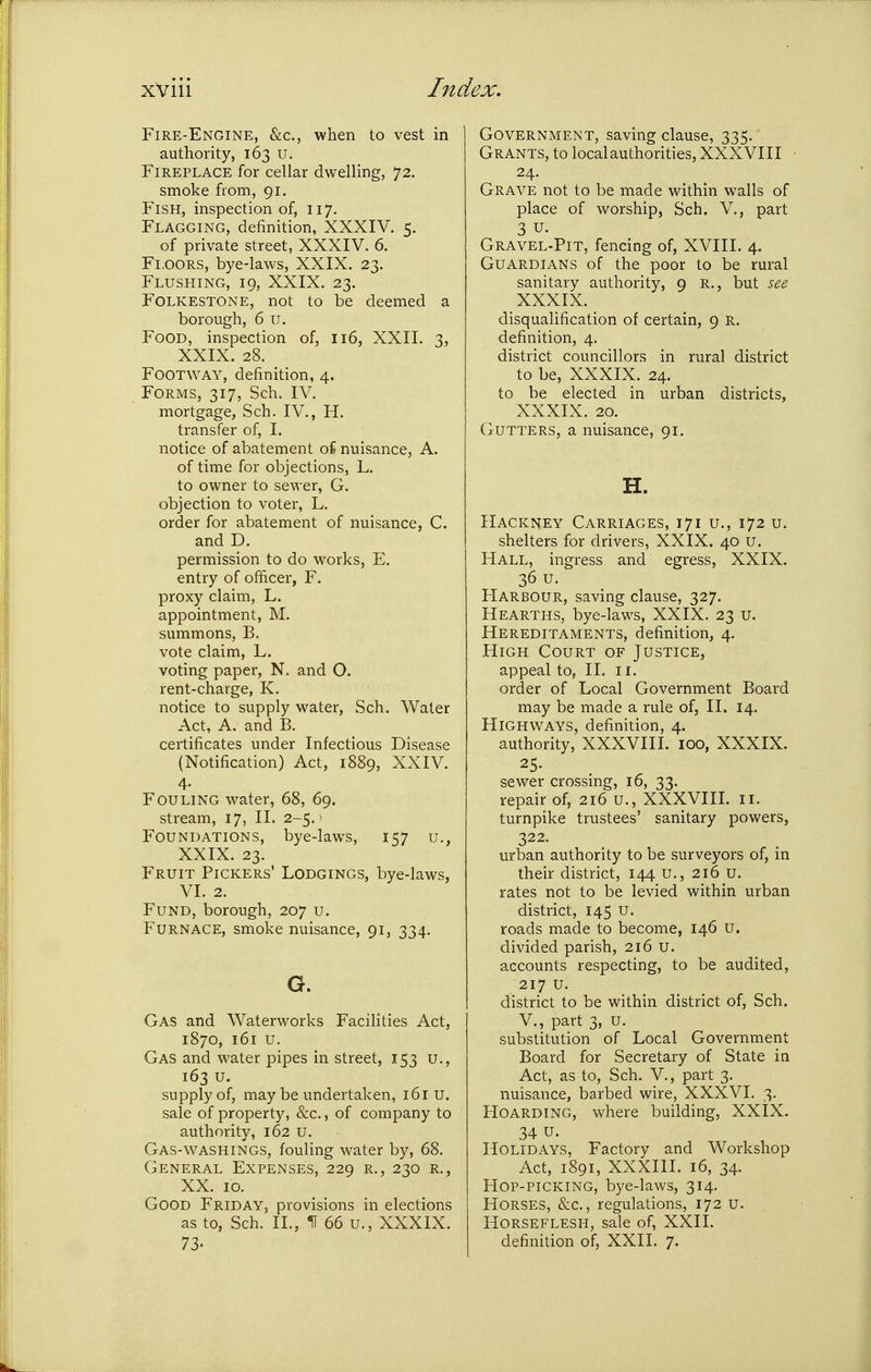 Fire-Engine, &c., when to vest in authority, 163 U. Fireplace for cellar dwelling, 72. smoke fiom, 91. Fish, inspection of, 117. Flagging, definition, XXXIV. 5. of private street, XXXIV. 6. Floors, bye-laws, XXIX. 23. Flushing, 19, XXIX. 23. Folkestone, not to be deemed a borough, 6 u. Food, inspection of, 116, XXII. 3, XXIX. 28. Footway, definition, 4. Forms, 317, Sch. IV. mortgage, Sch. IV., H. transfer of, I. notice of abatement oi nuisance, A. of time for objections, L. to owner to sewer, G. objection to voter, L. order for abatement of nuisance, C. and D. permission to do works, E. entry of officer, F. proxy claim, L. appointment, M. summons, B. vote claim, L. voting paper, N. and O. rent-charge, K. notice to supply water, Sch. Water Act, A. and B. certificates under Infectious Disease (Notification) Act, 1889, XXIV. 4- Fouling water, 68, 69. stream, 17, II. 2-5. ■ Foundations, bye-laws, 157 u., XXIX. 23. Fruit Pickers' Lodgings, bye-laws, VI. 2. Fund, borough, 207 u. Furnace, smoke nuisance, 91, 334. G. Gas and Waterworks Facilities Act, 1870, 161 u. Gas and water pipes in street, 153 u., 163 u. supply of, may be undertaken, 161 u. sale of property, &c., of company to authority, 162 u. Gas-v^^ASHINGS, fouling water by, 68. General Expenses, 229 r., 230 r,, XX. 10. Good Friday, provisions in elections as to, Sch. II., H 66 u., XXXIX. 73- Government, saving clause, 335. Grants, to local authorities, XXXVIII 24. Grave not to be made within walls of place of worship, Sch. V., part 3 u. Gravel-Pit, fencing of, XVIII. 4. Guardians of the poor to be rural sanitary authority, 9 R., but see XXXIX. disqualification of certain, 9 R. definition, 4. district councillors in rural district to be, XXXIX. 24. to be elected in urban districts, XXXIX. 20. Gutters, a nuisance, 91. H. Hackney Carriages, 171 u., 172 u. shelters for drivers, XXIX. 40 u. Hall, ingress and egress, XXIX. 36 u. Harbour, saving clause, 327. Hearths, bye-laws, XXIX. 23 u. Hereditaments, definition, 4. High Court of Justice, appeal to, II. 11. order of Local Government Board may be made a rule of, II. 14. Highways, definition, 4. authority, XXXVIII. 100, XXXIX. 25. sewer crossing, 16, 33. repair of, 216 u., XXXVIIL 11. turnpike trustees' sanitary powers, 322. urban authority to be surveyors of, in their district, 144 u., 216 U. rates not to be levied within urban district, 145 u. roads made to become, 146 u. divided parish, 216 u. accounts respecting, to be audited, 217 u. district to be within district of, Sch. v., part 3, U. substitution of Local Government Board for Secretary of State in Act, as to, Sch. V., part 3. nuisance, barbed wire, XXXVI. 3. Hoarding, where building, XXIX. 34 u. Holidays, Factory and Workshop Act, 1891, XXXIII. 16, 34. Hop-picking, bye-laws, 314. Horses, &c., regulations, 172 u. Horseflesh, sale of, XXII. definition of, XXII. 7.