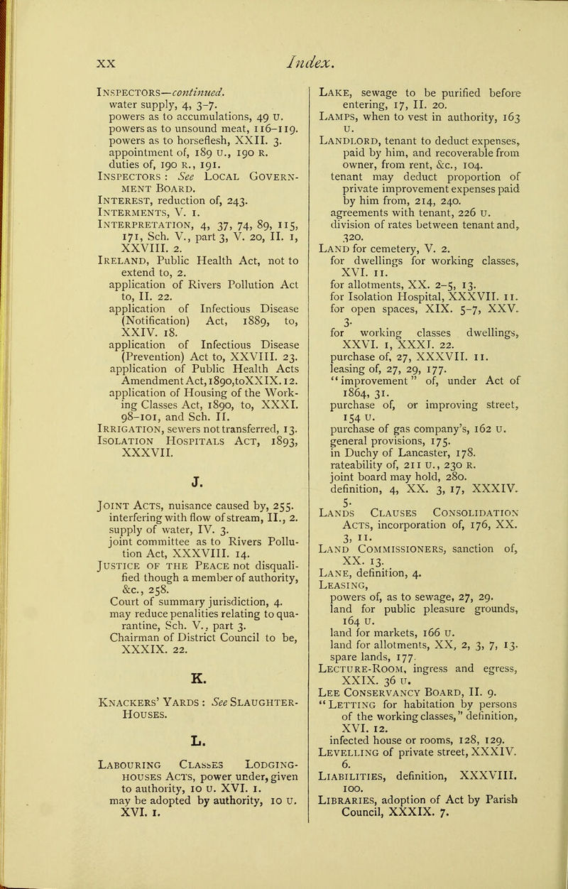 Insvectors—continued. water supply, 4, 3-7. powers as to accumulations, 49 U. powers as to unsound meat, 116-119. powers as to horseflesh, XXII. 3. appointment of, 189 u., 190 R. duties of, 190 R., 191. Inspectors : See Local Govern- ment Board. Interest, reduction of, 243. Interments, V. i. Interpretation, 4, 37, 74, 89, 115, 171, Sch. v., part 3, V. 20, II. i, XXVIII. 2. Ireland, Public Health Act, not to extend to, 2. application of Rivers Pollution Act to, II. 22. application of Infectious Disease (Notification) Act, 1889, to, XXIV. 18. application of Infectious Disease (Prevention) Act to, XXVIII. 23. application of Public Health Acts Amendment Act, i890,toXXIX. 12. application of Housing of the Work- ing Classes Act, 1890, to, XXXI. 98-101, and Sch. II. Irrigation, sewers not transferred, 13, Isolation Hospitals Act, 1893, XXXVII. Joint Acts, nuisance caused by, 255. interfering with flow of stream, II., 2. supply of water, IV. 3. joint committee as to Rivers Pollu- tion Act, XXXVIII. 14. Justice of the Peace not disquali- fied though a member of authority, &c., 258. Court of summary jurisdiction, 4. may reduce penalities relating to qua- rantine, Sch. v., part 3. Chairman of District Council to be, XXXIX. 22. K. Knackers' Yards : See Slaughter- houses. Labouring Clashes Lodging- houses Acts, power under, given to authority, 10 U. XVI. i. may be adopted by authority, 10 u. XVI. I. Lake, sewage to be purified before entering, 17, II. 20. Lamps, when to vest in authority, 163 u. Landlord, tenant to deduct expenses, paid by him, and recoverable from owner, from rent, &c., 104. tenant may deduct proportion of private improvement expenses paid by him from, 214, 240. agreements with tenant, 226 u. division of rates between tenant and,. 320. Land for cemetery, V. 2. for dwellings for working classes, XVL II. for allotments, XX. 2-5, 13. for Isolation Hospital, XXXVII. ii. for open spaces, XIX. 5-7, XXV. 3- for working classes dwellings, XXVI. I, XXXI. 22. purchase of, 27, XXXVII. 11. leasing of, 27, 29, 177. improvement of, under Act of 1864, 31. purchase of, or improving street, 154 u. purchase of gas company's, 162 u. general provisions, 175. in Duchy of Lancaster, 178. rateability of, 211 U., 230 r. joint board may hold, 280. definition, 4, XX. 3, 17, XXXIV. Lands Clauses Consolidation Acts, incorporation of, 176, XX. 3, II- Land Commissioners, sanction of, XX. 13. Lane, definition, 4. Leasing, powers of, as to sewage, 27, 29. land for public pleasure grounds, 164 u. land for markets, 166 u. land for allotments, XX, 2, 3, 7, 13. spare lands, 177. Lecture-Room, ingress and egress, XXIX. 36 u. Lee Conservancy Board, II. 9. Letting for habitation by persons of the working classes, definition^ XVI. 12. infected house or rooms, 128, 129. Levelling of private street, XXXIV. 6. Liabilities, definition, XXXVIII. 100. Libraries, adoption of Act by Parish Council, XXXIX. 7.
