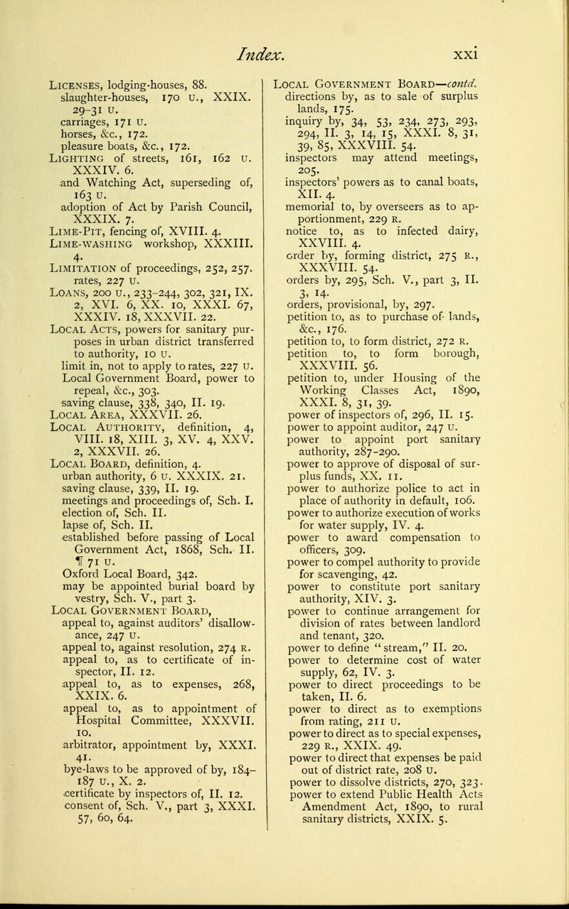 Licenses, lodging-houses, 88. slaughter-houses, 170 u., XXIX. 29-31 u. carriages, 171 u. horses, &c., 172. pleasure boats, &c., 172. Lighting of streets, 161, 162 u. XXXIV. 6. and Watching Act, superseding of, 163 u. adoption of Act by Parish Council, XXXIX. 7. LiME-PiT, fencing of, XVIII. 4. Lime-washing workshop, XXXIII. 4. Limitation of proceedings, 252, 257. rates, 227 u. Loans, 200 u., 233-244, 302, 321, IX. 2, XVI. 6, XX. 10, XXXI. 67, XXXIV. 18, XXXVII. 22. Local Acts, powers for sanitary pur- poses in urban district transferred to authority, 10 u. limit in, not to apply to rates, 227 u. Local Government Board, power to repeal, &c., 303. saving clause, 338, 340, II. 19. Local Area, XXXVII. 26. Local Authority, definition, 4, VIII. 18, XIII. 3, XV. 4, XXV. 2, XXXVII. 26. Local Board, definition, 4. urban authority, 6 u. XXXIX. 21. saving clause, 339, II. 19. meetings and proceedings of, Sch. I. election of, Sch. II. lapse of, Sch. II. established before passing of Local Government Act, 1868, Sch. 11. IT 71 u. Oxford Local Board, 342. may be appointed burial board by vestry, Sch. V., part 3. Local Government Board, appeal to, against auditors' disallow- ance, 247 u. appeal to, against resolution, 274 r. appeal to, as to certificate of in- spector, II. 12. appeal to, as to expenses, 268, XXIX. 6. appeal to, as to appointment of Hospital Committee, XXXVII. 10. arbitrator, appointment by, XXXI. 41. bye-laws to be approved of by, 184- 187 u., X. 2. certificate by inspectors of, II. 12. consent of, Sch. V., part 3, XXXI. 57, 60, 64. Local Government Board—contd. directions by, as to sale of surplus lands, 175. inquiry by, 34, 53, 234, 273, 293, 294, 11. 3, 14, 15, XXXL 8, 31, 39, 85, XXXVIII. 54. inspectors may attend meetings, 205. inspectors' powers as to canal boats, XII. 4. memorial to, by overseers as to ap- portionment, 229 R. notice to, as to infected dairy, XXVIII. 4. order by, forming district, 275 R., XXXVIII. 54. orders by, 295, Sch. V., part 3, II. 3, 14- orders, provisional, by, 297. petition to, as to purchase of lands, &c., 176. petition to, to form district, 272 R. petition to, to form borough, XXXVIII. 56. petition to, under Housing of the Working Classes Act, 1890, XXXL 8, 31, 39. power of inspectors of, 296, II. 15. power to appoint auditor, 247 U. power to appoint port sanitary authority, 287-290. power to approve of disposal of sur- plus funds, XX. II. power to authorize police to act in place of authority in default, 106. power to authorize execution of works for water supply, IV, 4. power to award compensation to officers, 309. power to compel authority to provide for scavenging, 42. power to constitute port sanitary authority, XIV. 3. power to continue arrangement for division of rates between landlord and tenant, 320. power to define  stream, II. 20. power to determine cost of water supply, 62, IV. 3. power to direct proceedings to be taken, II. 6. power to direct as to exemptions from rating, 211 U. power to direct as to special expenses, 229 R., XXIX. 49. power to direct that expenses be paid out of district rate, 208 U. power to dissolve districts, 270, 323. power to extend Public Health Acts Amendment Act, 1890, to rural sanitary districts, XXIX. 5.