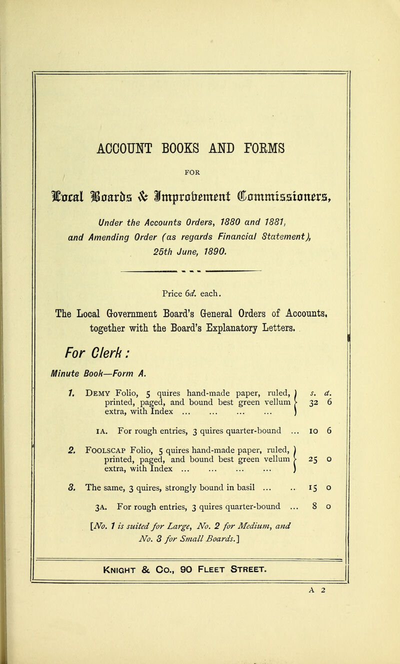 ACOOUIT BOOKS AND FOEMS FOR Under the Accounts Orders, 1880 and 1881, and Amending Order (as regards Financial Statement), 25th June, 1890. Price 6d. each. The Local Grovemment Board's General Orders of Accounts, together with the Board's Explanatory Letters. For Olerk: Minute Book—Form A. 1. Demy Folio, 5 quires hand-made paper, ruled, printed, paged, and bound best green vellum extra, with Index s. a. ■ 32 6 I A. For rough entries, 3 quires quarter-bound . . 10 6 * 2. Foolscap Folio, 5 quires hand-made paper, ruled, printed, paged, and bound best green vellum extra, with Index 25 0 8. The same, 3 quires, strongly bound in basil 15 0 3A. For rough entries, 3 quires quarter-bound .. . 8 0 [iVb. / is suited for Large, No. 2 for Medium, and No. 8 for Small Boards.'] Knight &. Co., 90 Fleet Street, ———^ A 2