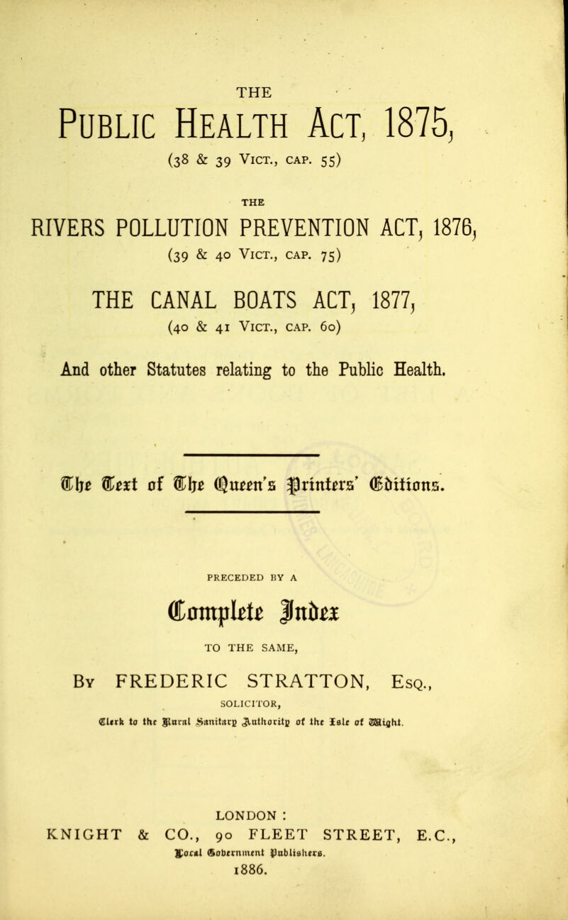 THE Public Health Act, ISlb, (38 & 39 Vict., cap. 55) THE RIVERS POLLUTION PREVENTION ACT, 1876, (39 & 40 Vict., cap. 75) THE CANAL BOATS ACT, 1877, (40 & 41 Vict., cap. 60) And other Statutes relating to the Public Health. PRECEDED RY A (Complete ^nhtx TO THE SAME, By FREDERIC STRATTON, Esq., SOLICITOR, (EUtk to the l^nral ^^stnitncp ^utUoritj; ot the Sale at SSSiiht. LONDON : KNIGHT & CO., 90 FLEET STREET, E.G., yo£«l (Solxrnm^nt {)nbitslters. i886.