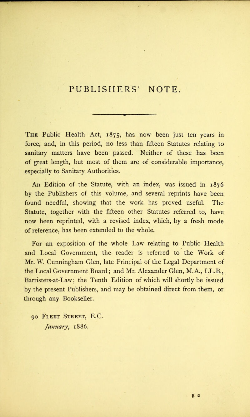 PUBLISHERS' NOTE. The Public Health Act, 1875, has now been just ten years in force, and, in this period, no less than fifteen Statutes relating to sanitary matters have been passed. Neither of these has been of great length, but most of them are of considerable importance, especially to Sanitary Authorities. An Edition of the Statute, with an index, was issued in 1876 by the Publishers of this volume, and several reprints have been found needful, showing that the work has proved useful. The Statute, together with the fifteen other Statutes referred to, have now been reprinted, with a revised index, which, by a fresh mode of reference, has been extended to the whole. For an exposition of the whole Law relating to Public Health and Local Government, the reader is referred to the Work of Mr. W. Cunningham Glen, late Principal of the Legal Department of the Local Government Board; and Mr. Alexander Glen, M.A., LL.B., Barristers-at-Law; the Tenth Edition of which will shortly be issued by the present Publishers, and may be obtained direct from them, or through any Bookseller. 90 Fleet Street, E.G. /aiiuary, 1886.